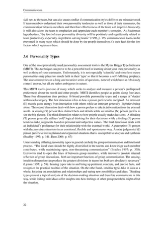 Communication


skill sets to the team, but can also create conﬂict if communication styles differ or are misunderstood.
If team members understand their own personality tendencies as well as those of their teammates, the
communication between members and therefore effectiveness of the team will improve drastically.
It will also allow the team to emphasize and appreciate each member’s strengths. As Ruderman
hypothesizes, “the level of team personality diversity will be positively and signiﬁcantly related to
team productivity, especially on problem solving teams” (1996, p. 79). communication tools can be
prevented in many ways which should be done by the people themselves.it's their fault for the low
factors which separates them.


3.6 Personality Types

One of the most prevalently used personality assessment tools is the Myers Briggs Type Indicator
(MBTI). This technique can prove to be a powerful tool in learning about your own personality as
well as those of your teammates. Unfortunately, it is not especially 'scientiﬁc' and some less secure
personalities may place too much faith in their 'type' so that it becomes a self-fulﬁlling prophecy.
The assessment relies on a long and recursive series of questions, none of which have an 'obviously
correct' answer, but all are rather ambiguous in nature.
This MBTI tool is just one of many which seeks to analyze and measure a person’s predisposed
preferences about the world and other people. MBTI identiﬁes people as points along four axes.
These four dimensions thus produce 16 broad possible personality types and a range of 'shades'
within each category. The ﬁrst dimension refers to how a person prefers to be energized. An extrovert
(E) mainly gains energy from interaction with others while an introvert generally (I) prefers being
alone. The second dimension deals with how a person prefers to take in information from the external
world. A sensing (S) person likes distinct facts and details while an intuitive (N) person prefers to
see the big picture. The third dimension relates to how people usually make decisions. A thinking
(T) person generally utilizes 'cold' logical thinking for their decisions while a feeling (F) person
tends to make judgments based on personal and subjective values. The ﬁnal dimension deals with
an individual’s preference for their relationship with the external world. A perceptive (P) person
with the perceives situations in an emotional, ﬂexible and spontaneous way. A more judgmental (J)
person prefers to live in planned and organized situations that is susceptible to analysis and synthesis
(Bradley 1997: p. 341; Dent 2004: p. 67)
Understanding differing personality types in general can help the group communication and functional
process. “The ideal team should be highly diversiﬁed in the talents and knowledge each member
contributes, while maintaining open, non-threatening communication” (Bradley 1997: p. 338).
Extroverts tend to open the lines of between group members, while introverts provide internal
reﬂection of group discussions. Both are important functions of group communication. The sensing-
intuition dimension can produce the greatest divisions in teams but both are absolutely necessary”
(Lyman 1995: p. 58). Sensing types take in and bring up pertinent, concrete, and precise facts, and
recognize the practical realities of the situation. On the other hand, intuitive types take in data as a
whole, focusing on associations and relationships and seeing new possibilities and ideas. Thinking
types present a logical analysis of the decision-making situation and therefore communicate in this
way, while feeling individuals offer insights into how feelings of other group members might affect
the situation.




22
 