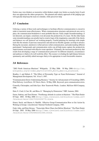 Conclusion


Feelers may view thinkers as insensitive while thinkers might view feelers as touchy feely if each
does not appreciate the others perspective. The planned and orderly approach of the judging type
will typically help keep the team on schedule, while perceivers help


3.7 Conclusion

Utilizing a variety of these tools and techniques to facilitate effective communication is crucial in
order to maximize team effectiveness. When communication structures and protocols ares not in
place, the communication breakdown is more probable than not. Fairly simple misunderstandings, if
not detected, can impair, sometimes even devastate the productivity of a team. On the other hand,
some misunderstandings can actually lead to creative leaps of the imagination, especially if the checks
and balances we call 'protocol' are working properly. Careful planning for meetings with simple
tools like the minutes of previous transactions and and not too ﬂexible agendas can help in advance.
During the encounter, attention to verbal and non-verbal communication, and understanding different
participants’ backgrounds and communication styles can all help teams capture the productivity
improvements associated with effective team operation. Ultimately, the increased productivity that
results from developing a range of 'communications protocols' for different situations, circumstances
and audiences is likely to be well worth the effort. The essence is in ﬁnding the right balance between
spontaneity and carefully edited messages likely to be appropriate in each foreseeable situation.


3.8 References

"2003 North American Blackout." Wikipedia. 25 May 2006. 30 May 2006 <http://en.
wikipedia.org/w/index.php?title=2003_North_America_blackout>.
Bradley, J. and Hebert, F. “The Effect of Personality Type on Team Performance.” Journal of
Management Development, Vol. 16 no 5, 1997.
“Communication Errors Undermining Business." Society for Advancement of Consulting (2005).
Print Delivery. LexisNexis. UC Davis, Davis. 30 May 2006. Keyword: poor communication errors.
Connolly, Christopher, and John Syer. How Teamwork Works. London: McGraw-Hill Company,
1996.
Dent, F., Curd, J, Carr, M., and Blass, E. “Managing by Dimensions.” EBF. Autumn, 2004.
Eaton, Sabrina, and Tom Diemer. "FirstEnergy defends its actions in blackout ." The Plain Dealer
05 Sept. 2003. 30 May 2006 <http://www.cleveland.com/blackout/index.ssf?
/blackout/more/1062759325296770.html>.
Ernest, Stech, and Sharon A. Ratliffe. Effective Group Communication How to Get Action by
Working in Groups. Lincolnwood: National Textbook Company, 1985.
Funk, John, and Peter Krouse. "Transcripts Show Chaos Just Before Blackout." The Plain Dealer
04 Sept. 2003. 30 May 2006 <http://www.cleveland.com/blackout/index.ssf?
/blackout/more/106268022521680.html>.




                                                                                                   23
 