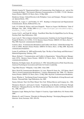 Communication


Gilsdorf, Jeanette W. "Organizational Rules on Communicating: How Employees are - and are Not
- Learning the Ropes." The Journal of Business Communication os 35 (1998): 173-201. Business
Source Premier. EBSCO. UC Davis, Davis. 22 May 2006.
Henderson, George. Cultural Diversity in the Workplace: Issues and Strategies. Westport, Connecti-
cut: Quorum Books, 1994.
Huseman, R., Logue, C. and Freshley, D. 1977. Readings in Interpersonal and Organizational
Communication. Boston, Holbrook Press, Inc.
Lark, J. P., Robert B. Nelson, and Laura Chappelle. "Report on August 14th Blackout." State of
Michigan. Nov. 2003. 30 May 2006 <http://www.michigan.gov/documents/mpsc_
blackout_77423_7.pdf>.
Larson, Carl E., and Frank M. LaFasto. TeamWork What Must Go Right/What Can Go Wrong.
Newbury Park: Sage Publications, 1989.
Lauer, Larry D. "How to Improve Internal Communication: Guidelines for the Nonproﬁt Manager."
Nonproﬁt World os 12.3 (1994): 34-38. Business Source Premier. EBSCO. UC Davis, Davis. 22
May 2006. Keyword: communication breakdown.
Lemmex, Steve. "Communication Breakdown and Conﬂict with Teams." Global Knowledge Net-
work os (2004). Business Source Premier. EBSCO. UC Davis, Davis. 22 May 2006. Keyword:
communication breakdown.
Lyman, D. and Richter, K. “QFD and Personality Type: The Key to Team Energy and Effectiveness.”
Industrial Engineering. February, 1995.
Mayer, Richard J. "Communications and Conﬂict in Organizations." Human Resource Manage-
ment (1974). Business Source Premier. EBSCO. UC Davis, Davis. 22 May 2006. Keyword:
communication problems.
Ruderman, M, Hughes-James, M, and Jackson, S. 1996. Selected Research on Work Team Diversity.
American Psychological Association and Center for Creative Leadership.
"Sago Mine Disaster." Wikipedia. 4 June 2006. 4 June 2006
Shave, David W. Communication Breakdown. St. Louis: Warren H. Green, Inc., 1975 Quinn, John P.
"How to Avoid Communication Breakdowns." Logistics Management Apr. 2006: 37+. Business
Source Premier. EBSCO. UC Davis, Davis. 22 May 2006. Keyword: Communication Breakdown.
Susan, Wheelan A. "Facilitating Group Communication." The Handbook of Group Research and
Practice. Thousand Oaks: Sage Publications, Inc, 2005
Tannen, Deborah. That's Not What I Meant! New York: William Morrow and Company, Inc., 1986.
Thompson, Donna E., and Laura E. Gooler. "Capitalizing on the Beneﬁts of Diversity Through
Workteams." Managing Diversity. Ed. Ellen E. Kossek and Sharon A. Lobel. Cambridge: Blackwell
Inc., 1996. 392-437.
Thompson, Leigh. Making the Team. Chapter 8: Creativity. Upper Saddle River, NJ: Prentice-Hall,
2000.
Whetton, D., and C Cameron, "Principles for Managing Meetings." Developing Management Skills.
Glenview: Scott, Foresman, 1995. 454-476.




24
 