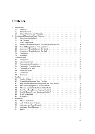 Contents
1 Introduction . . . . . . . . . . . . . . . . . . . . . . . . . . . .   .   .   .   .   .   .   .   .   .   .   .   .   .    3
  1.1 Foreword . . . . . . . . . . . . . . . . . . . . . . . . . .       .   .   .   .   .   .   .   .   .   .   .   .   .    3
  1.2 About this Book . . . . . . . . . . . . . . . . . . . . . .        .   .   .   .   .   .   .   .   .   .   .   .   .    3
  1.3 About Wikibooks and Wikimedia . . . . . . . . . . . . .            .   .   .   .   .   .   .   .   .   .   .   .   .    4
2 Creating and Maintaining Team Cohesion . . . . . . . . . . . .         .   .   .   .   .   .   .   .   .   .   .   .   .    5
  2.1 Team Cohesion Deﬁned . . . . . . . . . . . . . . . . . .           .   .   .   .   .   .   .   .   .   .   .   .   .    5
  2.2 The Question . . . . . . . . . . . . . . . . . . . . . . . .       .   .   .   .   .   .   .   .   .   .   .   .   .    5
  2.3 Team Composition . . . . . . . . . . . . . . . . . . . . .         .   .   .   .   .   .   .   .   .   .   .   .   .    5
  2.4 Internal Environment Factors Needed in Team Cohesion .             .   .   .   .   .   .   .   .   .   .   .   .   .    6
  2.5 Role of Management in Team Cohesion . . . . . . . . . .            .   .   .   .   .   .   .   .   .   .   .   .   .    8
  2.6 Examples of Team Cohesion: The Good . . . . . . . . .              .   .   .   .   .   .   .   .   .   .   .   .   .   10
  2.7 Examples of Team Cohesion: The Bad . . . . . . . . . .             .   .   .   .   .   .   .   .   .   .   .   .   .   11
  2.8 Conclusion . . . . . . . . . . . . . . . . . . . . . . . . .       .   .   .   .   .   .   .   .   .   .   .   .   .   12
  2.9 Referenes . . . . . . . . . . . . . . . . . . . . . . . . . .      .   .   .   .   .   .   .   .   .   .   .   .   .   13
3 Communication . . . . . . . . . . . . . . . . . . . . . . . . . .      .   .   .   .   .   .   .   .   .   .   .   .   .   15
  3.1 Introduction . . . . . . . . . . . . . . . . . . . . . . . .       .   .   .   .   .   .   .   .   .   .   .   .   .   15
  3.2 Miscommunication . . . . . . . . . . . . . . . . . . . .           .   .   .   .   .   .   .   .   .   .   .   .   .   15
  3.3 Communication Breakdown . . . . . . . . . . . . . . . .            .   .   .   .   .   .   .   .   .   .   .   .   .   16
  3.4 Planning for Communication . . . . . . . . . . . . . . .           .   .   .   .   .   .   .   .   .   .   .   .   .   18
  3.5 Communication Tools . . . . . . . . . . . . . . . . . . .          .   .   .   .   .   .   .   .   .   .   .   .   .   20
  3.6 Personality Types . . . . . . . . . . . . . . . . . . . . .        .   .   .   .   .   .   .   .   .   .   .   .   .   22
  3.7 Conclusion . . . . . . . . . . . . . . . . . . . . . . . . .       .   .   .   .   .   .   .   .   .   .   .   .   .   23
  3.8 References . . . . . . . . . . . . . . . . . . . . . . . . .       .   .   .   .   .   .   .   .   .   .   .   .   .   23
4 Conﬂict . . . . . . . . . . . . . . . . . . . . . . . . . . . . . .    .   .   .   .   .   .   .   .   .   .   .   .   .   25
  4.1 Conﬂict Deﬁned . . . . . . . . . . . . . . . . . . . . . .         .   .   .   .   .   .   .   .   .   .   .   .   .   25
  4.2 Types of Conﬂict that a Team Can Face . . . . . . . . . .          .   .   .   .   .   .   .   .   .   .   .   .   .   25
  4.3 Why is Conﬂict Resolution Important in a Team Setting?             .   .   .   .   .   .   .   .   .   .   .   .   .   34
  4.4 What are the Symptoms of Team Conﬂict? . . . . . . . .             .   .   .   .   .   .   .   .   .   .   .   .   .   34
  4.5 What are Appropriate Solutions to Conﬂict? . . . . . . .           .   .   .   .   .   .   .   .   .   .   .   .   .   35
  4.6 How Can a Team Prevent Negative Conﬂict? . . . . . . .             .   .   .   .   .   .   .   .   .   .   .   .   .   36
  4.7 How Do Teams Prevent Damaging Conﬂict? . . . . . . .               .   .   .   .   .   .   .   .   .   .   .   .   .   36
  4.8 Resolving Conﬂict . . . . . . . . . . . . . . . . . . . . .        .   .   .   .   .   .   .   .   .   .   .   .   .   37
  4.9 References . . . . . . . . . . . . . . . . . . . . . . . . .       .   .   .   .   .   .   .   .   .   .   .   .   .   39
5 Motivation . . . . . . . . . . . . . . . . . . . . . . . . . . . . .   .   .   .   .   .   .   .   .   .   .   .   .   .   41
  5.1 What Is Motivation? . . . . . . . . . . . . . . . . . . . .        .   .   .   .   .   .   .   .   .   .   .   .   .   41
  5.2 Lack of Motivation in Teams . . . . . . . . . . . . . . .          .   .   .   .   .   .   .   .   .   .   .   .   .   42
  5.3 Motivation and Team Dynamics . . . . . . . . . . . . . .           .   .   .   .   .   .   .   .   .   .   .   .   .   42
  5.4 Motivating Team Members . . . . . . . . . . . . . . . .            .   .   .   .   .   .   .   .   .   .   .   .   .   44
  5.5 Sources . . . . . . . . . . . . . . . . . . . . . . . . . . .      .   .   .   .   .   .   .   .   .   .   .   .   .   45




                                                                                                                             III
 