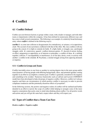 4 Conﬂict

4.1 Conﬂict Deﬁned

Conﬂict can exist between factions or groups within a team, with a leader or manager, and with other
teams or departments within the company. It has been deﬁned in numerously different ways and
has come to hold several connotations. The following is an example of a relatively broad dictionary
entry, where conﬂict is deﬁned in the following way(s):
con·ﬂict 1. to come into collision or disagreement; be contradictory, at variance, or in opposition;
clash: The account of one eyewitness conﬂicted with that of the other. My class conﬂicts with my
going to the concert. 2. to ﬁght or contend; do battle. 3. a ﬁght, battle, or struggle, esp. a prolonged
struggle; strife. 4. controversy; quarrel: conﬂicts between parties. 5. discord of action, feeling,
or effect; antagonism or opposition, as of interests or principles: a conﬂict of ideas. 6. a striking
together; collision. 7. incompatibility or interference, as of one idea, desire, event, or activity with
another: a conﬂict in the schedule. 8. Psychiatry. a mental struggle arising from opposing demands
or impulses.


4.1.1 Conﬂict in Groups and Teams

Conﬂict inevitably arises in one form or another in varying degrees due to the mere group and/or
team dynamics of having people with differing backgrounds, ideas, and potential agendas coming
together in an effort to accomplish a common goal. Conﬂict is generally considered to be negative
and something to be avoided. Numerous frameworks such as LaFasto and Larson's CONNECT
model have been developed to help rid groups of negative conﬂict. However, conﬂict isn’t always
negative and there are circumstances in which positive conﬂict is necessary in order to prevent
compliance tendencies and the potentially disastrous effects of groupthink1 .
In the following sections, the positive and negative realms of conﬂict will be outlined and further
detailed in an effort to narrow the scope of conﬂict while helping to navigate some of the more
negative connotations that easily come to mind when thinking about conﬂict. Use all positive words
and actions and you will get the same back, respect others and they will respect you.


4.2 Types of Conﬂict that a Team Can Face

Positive conﬂictvs Negative conﬂict




1    http://en.wikipedia.org/wiki/Groupthink




                                                                                                     25
 