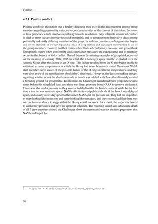 Conﬂict


4.2.1 Positive conﬂict

Positive conﬂict is the notion that a healthy discourse may exist in the disagreement among group
members regarding personality traits, styles, or characteristics or the content of their ideas, decisions
or task processes which involves a pathway towards resolution. Any tolerable amount of conﬂict
is vital to group success in order to avoid groupthink and to generate more innovative ideas among
potentially and vastly differing members of the group. In addition, positive conﬂict generates buy-in
and offers elements of ownership and a sense of cooperation and enhanced membership to all of
the group members. Positive conﬂict reduces the effects of conformity pressures and groupthink.
Groupthink occurs when conformity and compliance pressures are exaggerated, and it generally
occurs in the absence of task conﬂict. One of the most devastating examples of groupthink occurred
on the morning of January 28th, 1986 in which the Challenger space shuttle2 exploded over the
Atlantic Ocean after the failure of an O-ring. This failure resulted from the O-ring being unable to
withstand extreme temperatures in which the O-ring had never been truly tested. Numerous NASA
staff members were aware of the possible failure of the O-ring in extreme temperatures, and they
were also aware of the ramiﬁcations should the O-ring break. However, the decision making process
regarding whether or not the shuttle was safe to launch was riddled with ﬂaws that ultimately created
a breeding ground for groupthink. To illustrate, the Challenger launch had been postponed several
times before this scheduled date, and there was direct pressure from NASA to approve the launch.
There was also media pressure as they were scheduled to ﬁlm the launch, since it would be the ﬁrst
time a teacher was sent into space. NASA ofﬁcials feared public ridicule if the launch was delayed
again, and as early as six days prior to the launch, NASA put the pressure on. They told the inspectors
to stop thinking like inspectors and start thinking like managers, and they rationalized that there was
no conclusive evidence to suggest that the O-ring would not work. As a result, the inspectors bowed
to conformity pressures and gave the approval to launch. The resulting launch and subsequent death
of all 7 crew members aboard the Challenger shook the nation and was not the front page news that
NASA had hoped for.




2    http://en.wikipedia.org/wiki/Challenger_space_shuttle




26
 