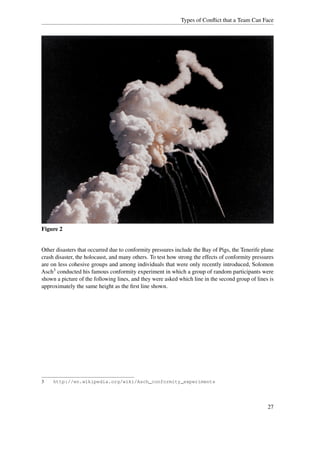 Types of Conﬂict that a Team Can Face




Figure 2


Other disasters that occurred due to conformity pressures include the Bay of Pigs, the Tenerife plane
crash disaster, the holocaust, and many others. To test how strong the effects of conformity pressures
are on less cohesive groups and among individuals that were only recently introduced, Solomon
Asch3 conducted his famous conformity experiment in which a group of random participants were
shown a picture of the following lines, and they were asked which line in the second group of lines is
approximately the same height as the ﬁrst line shown.




3    http://en.wikipedia.org/wiki/Asch_conformity_experiments




                                                                                                   27
 