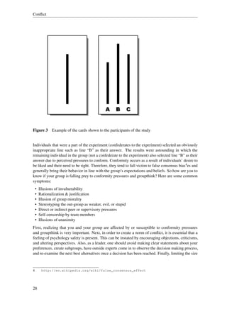 Conﬂict




Figure 3 Example of the cards shown to the participants of the study


Individuals that were a part of the experiment (confederates to the experiment) selected an obviously
inappropriate line such as line “B” as their answer. The results were astounding in which the
remaining individual in the group (not a confederate to the experiment) also selected line “B” as their
answer due to perceived pressures to conform. Conformity occurs as a result of individuals’ desire to
be liked and their need to be right. Therefore, they tend to fall victim to false consensus bias4 es and
generally bring their behavior in line with the group’s expectations and beliefs. So how are you to
know if your group is falling prey to conformity pressures and groupthink? Here are some common
symptoms:
    •   Illusions of invulnerability
    •   Rationalization & justiﬁcation
    •   Illusion of group morality
    •   Stereotyping the out-group as weaker, evil, or stupid
    •   Direct or indirect peer or supervisory pressures
    •   Self-censorship by team members
    •   Illusions of unanimity
First, realizing that you and your group are affected by or susceptible to conformity pressures
and groupthink is very important. Next, in order to create a norm of conﬂict, it is essential that a
feeling of psychology safety is present. This can be instated by encouraging objections, criticisms,
and altering perspectives. Also, as a leader, one should avoid making clear statements about your
preferences, create subgroups, have outside experts come in to observe the decision making process,
and re-examine the next best alternatives once a decision has been reached. Finally, limiting the size



4        http://en.wikipedia.org/wiki/false_consensus_effect




28
 