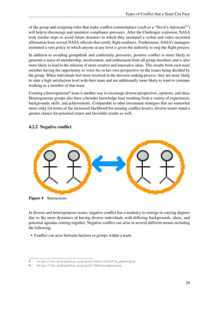 Types of Conﬂict that a Team Can Face


of the group and assigning roles that make conﬂict commonplace (such as a “Devil’s Advocate5 ”)
will help to discourage and minimize compliance pressures. After the Challenger explosion, NASA
took similar steps to avoid future disasters in which they instituted a verbal and video recorded
afﬁrmation from several NASA ofﬁcials that certify ﬂight readiness. Furthermore, NASA's managers
instituted a veto policy in which anyone at any level is given the authority to stop the ﬂight process.
In addition to avoiding groupthink and conformity pressures, positive conﬂict is more likely to
generate a sense of membership, involvement, and enthusiasm from all group members and is also
more likely to lead to the infusion of more creative and innovative ideas. This results from each team
member having the opportunity to voice his or her own perspective on the issues being decided by
the group. When individuals feel more involved in the decision making process, they are more likely
to state a high satisfaction level with their team and are additionally more likely to want to continue
working as a member of that team.
Creating a heterogeneous6 team is another way to encourage diverse perspectives, opinions, and ideas.
Heterogeneous groups also have a broader knowledge base resulting from a variety of experiences,
backgrounds, skills, and achievements. Comparable to other investment strategies that are somewhat
more risky (in terms of the increased likelihood for ensuing conﬂict levels), diverse teams stand a
greater chance for potential return and favorable results as well.


4.2.2 Negative conﬂict




Figure 4 Interactions


In diverse and heterogeneous teams, negative conﬂict has a tendency to emerge in varying degrees
due to the mere dynamics of having diverse individuals with differing backgrounds, ideas, and
potential agendas coming together. Negative conﬂict can arise in several different arenas including
the following:
    • Conﬂict can arise between factions or groups within a team.




5      http://en.wikipedia.org/wiki/Devil%2527s_advocate
6      http://en.wikipedia.org/wiki/Heterogeneous




                                                                                                    29
 