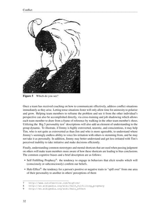 Conﬂict




Figure 5 Which do you see?


Once a team has received coaching on how to communicate effectively, address conﬂict situations
immediately as they arise. Letting tense situations fester will only allow time for animosity to polarize
and grow. Helping team members to reframe the problem and see it from the other individual’s
perspective can also be accomplished directly, via cross-training and job shadowing which allows
each team member to draw from a frame of reference by walking in the other team member's shoes.
Utilizing the Big 5 personality test7 descriptions will also add an element of understanding to the
group dynamic. To illustrate, if Jimmy is highly extroverted, neurotic, and conscientious, it may help
Tim, who is not quite as extroverted as than Jim and who is more agreeable, to understand where
Jimmy’s seemingly endless ability to voice his irritation with others is stemming from, and he may
not take it as personally. In addition, Jimmy may better understand and get less irritated with Tim’s
perceived inability to take initiative and make decisions efﬁciently.
Finally, understanding common stereotypes and mental shortcuts that are used when passing judgment
on others will make team members more aware of how these shortcuts are leading to bias conclusions.
The common cognitive biases and a brief description are as follows:
    • Self Fulﬁlling Prophecy8 : the tendency to engage in behaviors that elicit results which will
      (consciously or subconsciously) conﬁrm our beliefs.
    • Halo Effect9 : the tendency for a person's positive or negative traits to "spill over" from one area
      of their personality to another in others' perceptions of them


7      http://www.outofservice.com/bigfive/
8      http://en.wikipedia.org/wiki/Self_fulfilling_prophecy
9      http://en.wikipedia.org/wiki/Halo_effect




32
 