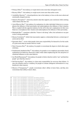 Types of Conﬂict that a Team Can Face


 • Primacy Effect10 : the tendency to weigh initial events more than subsequent events.
 • Recency Effect11 : the tendency to weigh recent events more than earlier events
 • Availability Heuristic12 : a biased prediction, due to the tendency to focus on the most salient and
   emotionally-charged outcome.
 • Selective Perception13 : selectively attend to data that supports your conclusion while omitting
   valid evidence that does not.
 • Actor-Observer Bias14 : the tendency for explanations for other individual's behaviors to overem-
   phasize the inﬂuence of their personality and underemphasize the inﬂuence of their situation.
   This is coupled with the opposite tendency for the self in that one's explanations for their own
   behaviors overemphasize their situation and underemphasize the inﬂuence of their personality.
 • Hindsight Bias15 : sometimes called the "I-knew-it-all-along" effect, the inclination to see past
   events as being predictable.
 • Illusory Correlation16 : beliefs that inaccurately suppose a relationship between a certain type of
   action and an effect
 • Egocentric Bias17 : occurs when people claim more responsibility for themselves for the results
   of a joint action than an outside observer would.
 • False Consensus Bias18 : the tendency for people to overestimate the degree to which others agree
   with them.
 • Fundamental Attribution Bias19 : the tendency for people to over-emphasize personality-based
   explanations for behaviors observed in others while under-emphasizing the role and power of
   situational inﬂuences on the same behavior
 • Just World Phenomenon20 : the tendency for people to believe that the world is "just" and therefore
   people "get what they deserve."
 • Self Serving Bias21 : the tendency to claim more responsibility for successes than failures. It
   may also manifest itself as a tendency for people to evaluate ambiguous information in a way
   beneﬁcial to their interests
 • Illusion of Transparency22 : people overestimate others' ability to know them, and they also
   overestimate their ability to know others.




10   http://en.wikipedia.org/wiki/Primacy_effect
11   http://en.wikipedia.org/wiki/Primacy_effect
12   http://en.wikipedia.org/wiki/Availability_heuristic
13   http://en.wikipedia.org/wiki/Selective_perception
14   http://en.wikipedia.org/wiki/Actor-observer_bias
15   http://en.wikipedia.org/wiki/Hindsight_Bias
16   http://en.wikipedia.org/wiki/Illusory_correlation
17   http://en.wikipedia.org/wiki/Egocentric_bias
18   http://en.wikipedia.org/wiki/False_consensus_effect
19   http://en.wikipedia.org/wiki/Fundamental_attribution_bias
20   http://en.wikipedia.org/wiki/Just-world_phenomenon
21   http://en.wikipedia.org/wiki/Self_serving_bias
22   http://en.wikipedia.org/wiki/Illusion_of_transparency




                                                                                                    33
 