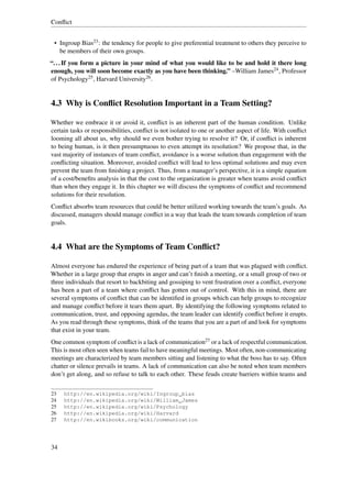 Conﬂict


 • Ingroup Bias23 : the tendency for people to give preferential treatment to others they perceive to
   be members of their own groups.
“. . . If you form a picture in your mind of what you would like to be and hold it there long
enough, you will soon become exactly as you have been thinking.” –William James24 , Professor
of Psychology25 , Harvard University26 .


4.3 Why is Conﬂict Resolution Important in a Team Setting?

Whether we embrace it or avoid it, conﬂict is an inherent part of the human condition. Unlike
certain tasks or responsibilities, conﬂict is not isolated to one or another aspect of life. With conﬂict
looming all about us, why should we even bother trying to resolve it? Or, if conﬂict is inherent
to being human, is it then presumptuous to even attempt its resolution? We propose that, in the
vast majority of instances of team conﬂict, avoidance is a worse solution than engagement with the
conﬂicting situation. Moreover, avoided conﬂict will lead to less optimal solutions and may even
prevent the team from ﬁnishing a project. Thus, from a manager’s perspective, it is a simple equation
of a cost/beneﬁts analysis in that the cost to the organization is greater when teams avoid conﬂict
than when they engage it. In this chapter we will discuss the symptoms of conﬂict and recommend
solutions for their resolution.
Conﬂict absorbs team resources that could be better utilized working towards the team’s goals. As
discussed, managers should manage conﬂict in a way that leads the team towards completion of team
goals.


4.4 What are the Symptoms of Team Conﬂict?

Almost everyone has endured the experience of being part of a team that was plagued with conﬂict.
Whether in a large group that erupts in anger and can’t ﬁnish a meeting, or a small group of two or
three individuals that resort to backbiting and gossiping to vent frustration over a conﬂict, everyone
has been a part of a team where conﬂict has gotten out of control. With this in mind, there are
several symptoms of conﬂict that can be identiﬁed in groups which can help groups to recognize
and manage conﬂict before it tears them apart. By identifying the following symptoms related to
communication, trust, and opposing agendas, the team leader can identify conﬂict before it erupts.
As you read through these symptoms, think of the teams that you are a part of and look for symptoms
that exist in your team.
One common symptom of conﬂict is a lack of communication27 or a lack of respectful communication.
This is most often seen when teams fail to have meaningful meetings. Most often, non-communicating
meetings are characterized by team members sitting and listening to what the boss has to say. Often
chatter or silence prevails in teams. A lack of communication can also be noted when team members
don’t get along, and so refuse to talk to each other. These feuds create barriers within teams and

23   http://en.wikipedia.org/wiki/Ingroup_bias
24   http://en.wikipedia.org/wiki/William_James
25   http://en.wikipedia.org/wiki/Psychology
26   http://en.wikipedia.org/wiki/Harvard
27   http://en.wikibooks.org/wiki/communication




34
 