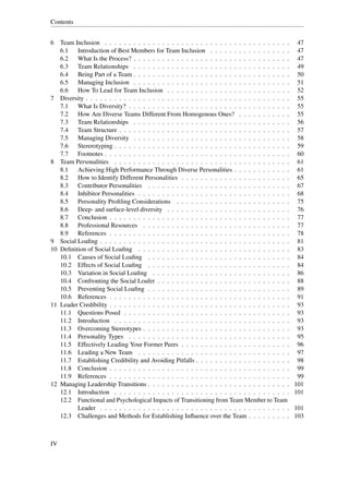 Contents


6 Team Inclusion . . . . . . . . . . . . . . . . . . . . . . . . . . . . . . . . . . . . . . .       47
   6.1   Introduction of Best Members for Team Inclusion . . . . . . . . . . . . . . . . .           47
   6.2   What Is the Process? . . . . . . . . . . . . . . . . . . . . . . . . . . . . . . . . .      47
   6.3   Team Relationships . . . . . . . . . . . . . . . . . . . . . . . . . . . . . . . . .        49
   6.4   Being Part of a Team . . . . . . . . . . . . . . . . . . . . . . . . . . . . . . . . .      50
   6.5   Managing Inclusion . . . . . . . . . . . . . . . . . . . . . . . . . . . . . . . . .        51
   6.6   How To Lead for Team Inclusion . . . . . . . . . . . . . . . . . . . . . . . . . .          52
7 Diversity . . . . . . . . . . . . . . . . . . . . . . . . . . . . . . . . . . . . . . . . . . .    55
   7.1   What Is Diversity? . . . . . . . . . . . . . . . . . . . . . . . . . . . . . . . . . .      55
   7.2   How Are Diverse Teams Different From Homogenous Ones? . . . . . . . . . . .                 55
   7.3   Team Relationships . . . . . . . . . . . . . . . . . . . . . . . . . . . . . . . . .        56
   7.4   Team Structure . . . . . . . . . . . . . . . . . . . . . . . . . . . . . . . . . . . .      57
   7.5   Managing Diversity . . . . . . . . . . . . . . . . . . . . . . . . . . . . . . . . .        58
   7.6   Stererotyping . . . . . . . . . . . . . . . . . . . . . . . . . . . . . . . . . . . . .     59
   7.7   Footnotes . . . . . . . . . . . . . . . . . . . . . . . . . . . . . . . . . . . . . . .     60
8 Team Personalities . . . . . . . . . . . . . . . . . . . . . . . . . . . . . . . . . . . . .       61
   8.1   Achieving High Performance Through Diverse Personalities . . . . . . . . . . . .            61
   8.2   How to Identify Different Personalities . . . . . . . . . . . . . . . . . . . . . . .       65
   8.3   Contributor Personalities . . . . . . . . . . . . . . . . . . . . . . . . . . . . . .       67
   8.4   Inhibitor Personalities . . . . . . . . . . . . . . . . . . . . . . . . . . . . . . . .     68
   8.5   Personality Proﬁling Considerations . . . . . . . . . . . . . . . . . . . . . . . .         75
   8.6   Deep- and surface-level diversity . . . . . . . . . . . . . . . . . . . . . . . . . .       76
   8.7   Conclusion . . . . . . . . . . . . . . . . . . . . . . . . . . . . . . . . . . . . . .      77
   8.8   Professional Resources . . . . . . . . . . . . . . . . . . . . . . . . . . . . . . .        77
   8.9   References . . . . . . . . . . . . . . . . . . . . . . . . . . . . . . . . . . . . . .      78
9 Social Loaﬁng . . . . . . . . . . . . . . . . . . . . . . . . . . . . . . . . . . . . . . . .      81
10 Deﬁnition of Social Loaﬁng . . . . . . . . . . . . . . . . . . . . . . . . . . . . . . . .        83
   10.1 Causes of Social Loaﬁng . . . . . . . . . . . . . . . . . . . . . . . . . . . . . .          84
   10.2 Effects of Social Loaﬁng . . . . . . . . . . . . . . . . . . . . . . . . . . . . . .         84
   10.3 Variation in Social Loaﬁng . . . . . . . . . . . . . . . . . . . . . . . . . . . . .         86
   10.4 Confronting the Social Loafer . . . . . . . . . . . . . . . . . . . . . . . . . . . .        88
   10.5 Preventing Social Loaﬁng . . . . . . . . . . . . . . . . . . . . . . . . . . . . . .         89
   10.6 References . . . . . . . . . . . . . . . . . . . . . . . . . . . . . . . . . . . . . .       91
11 Leader Credibility . . . . . . . . . . . . . . . . . . . . . . . . . . . . . . . . . . . . . .    93
   11.1 Questions Posed . . . . . . . . . . . . . . . . . . . . . . . . . . . . . . . . . . .        93
   11.2 Introduction . . . . . . . . . . . . . . . . . . . . . . . . . . . . . . . . . . . . .       93
   11.3 Overcoming Stereotypes . . . . . . . . . . . . . . . . . . . . . . . . . . . . . . .         93
   11.4 Personality Types . . . . . . . . . . . . . . . . . . . . . . . . . . . . . . . . . .        95
   11.5 Effectively Leading Your Former Peers . . . . . . . . . . . . . . . . . . . . . . .          96
   11.6 Leading a New Team . . . . . . . . . . . . . . . . . . . . . . . . . . . . . . . .           97
   11.7 Establishing Credibility and Avoiding Pitfalls . . . . . . . . . . . . . . . . . . . .       98
   11.8 Conclusion . . . . . . . . . . . . . . . . . . . . . . . . . . . . . . . . . . . . . .       99
   11.9 References . . . . . . . . . . . . . . . . . . . . . . . . . . . . . . . . . . . . . .       99
12 Managing Leadership Transitions . . . . . . . . . . . . . . . . . . . . . . . . . . . . . .      101
   12.1 Introduction . . . . . . . . . . . . . . . . . . . . . . . . . . . . . . . . . . . . .      101
   12.2 Functional and Psychological Impacts of Transitioning from Team Member to Team
         Leader . . . . . . . . . . . . . . . . . . . . . . . . . . . . . . . . . . . . . . . .     101
   12.3 Challenges and Methods for Establishing Inﬂuence over the Team . . . . . . . . .            103



IV
 