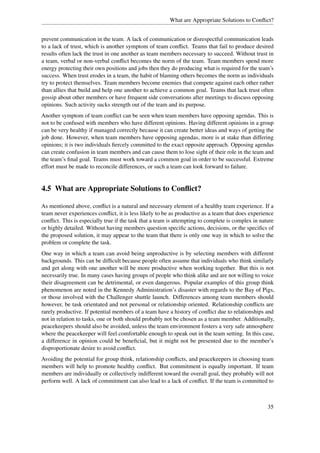 What are Appropriate Solutions to Conﬂict?


prevent communication in the team. A lack of communication or disrespectful communication leads
to a lack of trust, which is another symptom of team conﬂict. Teams that fail to produce desired
results often lack the trust in one another as team members necessary to succeed. Without trust in
a team, verbal or non-verbal conﬂict becomes the norm of the team. Team members spend more
energy protecting their own positions and jobs then they do producing what is required for the team’s
success. When trust erodes in a team, the habit of blaming others becomes the norm as individuals
try to protect themselves. Team members become enemies that compete against each other rather
than allies that build and help one another to achieve a common goal. Teams that lack trust often
gossip about other members or have frequent side conversations after meetings to discuss opposing
opinions. Such activity sucks strength out of the team and its purpose.
Another symptom of team conﬂict can be seen when team members have opposing agendas. This is
not to be confused with members who have different opinions. Having different opinions in a group
can be very healthy if managed correctly because it can create better ideas and ways of getting the
job done. However, when team members have opposing agendas, more is at stake than differing
opinions; it is two individuals ﬁercely committed to the exact opposite approach. Opposing agendas
can create confusion in team members and can cause them to lose sight of their role in the team and
the team’s ﬁnal goal. Teams must work toward a common goal in order to be successful. Extreme
effort must be made to reconcile differences, or such a team can look forward to failure.


4.5 What are Appropriate Solutions to Conﬂict?

As mentioned above, conﬂict is a natural and necessary element of a healthy team experience. If a
team never experiences conﬂict, it is less likely to be as productive as a team that does experience
conﬂict. This is especially true if the task that a team is attempting to complete is complex in nature
or highly detailed. Without having members question speciﬁc actions, decisions, or the speciﬁcs of
the proposed solution, it may appear to the team that there is only one way in which to solve the
problem or complete the task.
One way in which a team can avoid being unproductive is by selecting members with different
backgrounds. This can be difﬁcult because people often assume that individuals who think similarly
and get along with one another will be more productive when working together. But this is not
necessarily true. In many cases having groups of people who think alike and are not willing to voice
their disagreement can be detrimental, or even dangerous. Popular examples of this group think
phenomenon are noted in the Kennedy Administration’s disaster with regards to the Bay of Pigs,
or those involved with the Challenger shuttle launch. Differences among team members should
however, be task orientated and not personal or relationship oriented. Relationship conﬂicts are
rarely productive. If potential members of a team have a history of conﬂict due to relationships and
not in relation to tasks, one or both should probably not be chosen as a team member. Additionally,
peacekeepers should also be avoided, unless the team environment fosters a very safe atmosphere
where the peacekeeper will feel comfortable enough to speak out in the team setting. In this case,
a difference in opinion could be beneﬁcial, but it might not be presented due to the member’s
disproportionate desire to avoid conﬂict.
Avoiding the potential for group think, relationship conﬂicts, and peacekeepers in choosing team
members will help to promote healthy conﬂict. But commitment is equally important. If team
members are individually or collectively indifferent toward the overall goal, they probably will not
perform well. A lack of commitment can also lead to a lack of conﬂict. If the team is committed to



                                                                                                    35
 