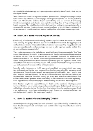 Conﬂict


the overall goal and members are well chosen, there can be a healthy dose of conﬂict in the process
to complete the task.
When conﬂict does occur, it is important to address it immediately. Although developing a solution
to the conﬂict may take time, acknowledging it will help to ensure that it can become productive
to the team. “Whatever the problem, effective teams identify, raise, and resolve it. If it’s keeping
them from reaching their goal, effective teams try to do something about it. They don’t ignore it and
hope it goes away.” By not addressing conﬂict, the leader risks sending the message that conﬂict is
unmanageable and cause vested members to become complacent or feel their input is not valued. In
the worst scenario, a conﬂict that is not resolved could go from being task orientated to personal.


4.6 How Can a Team Prevent Negative Conﬂict?

Conﬂict may be inevitable on a team and may even have a positive effect, “the absence of conﬂict
is not harmony, it’s apathy.” However, most of us have had experience with the crippling side of
conﬂict. In this section we offer insight into how other teams have successfully managed conﬂict and
make recommendations for mechanisms to put into place in order to prevent harmful conﬂict. How
do successful teams manage conﬂict?
Three business professors, who studied teams which had learned how to successfully “ﬁght” in a
team without allowing the conﬂict to become destructive, found some common themes as to how
such teams function. First, successful teams worked with more, rather than less information and
debated on the basis of facts. Second, teams developed multiple alternatives to enrich the level of
debate. Third, productive teams shared commonly agreed upon goals and objectives. Fourth, teams
injected humor into the decision-making process. Fifth, teams maintained a balanced power structure.
And sixth, teams resolved issues without forcing consensus.
In another study, which surveyed 15,000 team members and their assessments of their team mates,
two professors found that the most important behaviors in team relationships are openness and
supportiveness, “Regardless of whether it was a working relationship with a peer, a superior, or a
direct report, the result was the same. The two factors identiﬁed as most important were openness and
supportiveness.” Moreover, the authors identify speciﬁcally what is meant by these two adjectives
within a team context: openness “refers to the ability to surface and deal with issues objectively,”
while supportiveness “refers to bringing out the best thinking and attitude in the other person.”
From the above insights into successful teams, we start to see that such teams put a high value on
fact-based decisions and are able to set up mechanisms that bring out the best in each team member
and facilitate information sharing. Drawing from these insights, then, what speciﬁc measures, should
a new leader or newly formed team put into place to ensure the team can withstand conﬂict and even
gain the beneﬁts of creativity that comes out of conﬂict?


4.7 How Do Teams Prevent Damaging Conﬂict?

In order to prevent damaging conﬂict, the team leader must lay a conﬂict-friendly foundation for the
team. The following approach will help the team leader to set the stage for conﬂict that is creative
and productive:




36
 