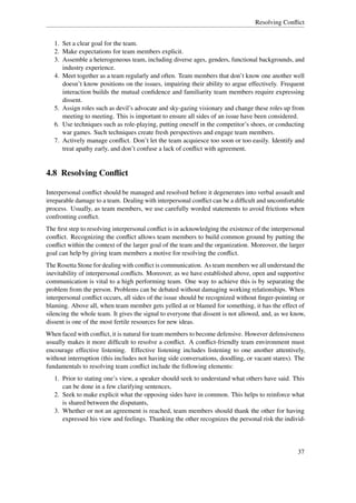 Resolving Conﬂict


   1. Set a clear goal for the team.
   2. Make expectations for team members explicit.
   3. Assemble a heterogeneous team, including diverse ages, genders, functional backgrounds, and
      industry experience.
   4. Meet together as a team regularly and often. Team members that don’t know one another well
      doesn’t know positions on the issues, impairing their ability to argue effectively. Frequent
      interaction builds the mutual conﬁdence and familiarity team members require expressing
      dissent.
   5. Assign roles such as devil’s advocate and sky-gazing visionary and change these roles up from
      meeting to meeting. This is important to ensure all sides of an issue have been considered.
   6. Use techniques such as role-playing, putting oneself in the competitor’s shoes, or conducting
      war games. Such techniques create fresh perspectives and engage team members.
   7. Actively manage conﬂict. Don’t let the team acquiesce too soon or too easily. Identify and
      treat apathy early, and don’t confuse a lack of conﬂict with agreement.


4.8 Resolving Conﬂict

Interpersonal conﬂict should be managed and resolved before it degenerates into verbal assault and
irreparable damage to a team. Dealing with interpersonal conﬂict can be a difﬁcult and uncomfortable
process. Usually, as team members, we use carefully worded statements to avoid frictions when
confronting conﬂict.
The ﬁrst step to resolving interpersonal conﬂict is in acknowledging the existence of the interpersonal
conﬂict. Recognizing the conﬂict allows team members to build common ground by putting the
conﬂict within the context of the larger goal of the team and the organization. Moreover, the larger
goal can help by giving team members a motive for resolving the conﬂict.
The Rosetta Stone for dealing with conﬂict is communication. As team members we all understand the
inevitability of interpersonal conﬂicts. Moreover, as we have established above, open and supportive
communication is vital to a high performing team. One way to achieve this is by separating the
problem from the person. Problems can be debated without damaging working relationships. When
interpersonal conﬂict occurs, all sides of the issue should be recognized without ﬁnger-pointing or
blaming. Above all, when team member gets yelled at or blamed for something, it has the effect of
silencing the whole team. It gives the signal to everyone that dissent is not allowed, and, as we know,
dissent is one of the most fertile resources for new ideas.
When faced with conﬂict, it is natural for team members to become defensive. However defensiveness
usually makes it more difﬁcult to resolve a conﬂict. A conﬂict-friendly team environment must
encourage effective listening. Effective listening includes listening to one another attentively,
without interruption (this includes not having side conversations, doodling, or vacant stares). The
fundamentals to resolving team conﬂict include the following elements:
   1. Prior to stating one’s view, a speaker should seek to understand what others have said. This
      can be done in a few clarifying sentences,
   2. Seek to make explicit what the opposing sides have in common. This helps to reinforce what
      is shared between the disputants,
   3. Whether or not an agreement is reached, team members should thank the other for having
      expressed his view and feelings. Thanking the other recognizes the personal risk the individ-




                                                                                                    37
 