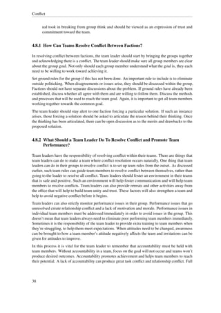 Conﬂict


      ual took in breaking from group think and should be viewed as an expression of trust and
      commitment toward the team.


4.8.1 How Can Teams Resolve Conﬂict Between Factions?

In resolving conﬂict between factions, the team leader should start by bringing the groups together
and acknowledging there is a conﬂict. The team leader should make sure all group members are clear
about the group goal. Not only should each group member understand what the goal is, they each
need to be willing to work toward achieving it.
Set ground rules for the group if this has not been done. An important rule to include is to eliminate
outside politicking. When disagreements or issues arise, they should be discussed within the group.
Factions should not have separate discussions about the problem. If ground rules have already been
established, discuss whether all agree with them and are willing to follow them. Discuss the methods
and processes that will be used to reach the team goal. Again, it is important to get all team members
working together towards the common goal.
The team leader should stay alert to one faction forcing a particular solution. If such an instance
arises, those forcing a solution should be asked to articulate the reason behind their thinking. Once
the thinking has been articulated, there can be open discussion as to the merits and drawbacks to the
proposed solution.


4.8.2 What Should a Team Leader Do To Resolve Conﬂict and Promote Team
      Performance?

Team leaders have the responsibility of resolving conﬂict within their teams. There are things that
team leaders can do to make a team where conﬂict resolution occurs naturally. One thing that team
leaders can do in their groups to resolve conﬂict is to set up team rules from the outset. As discussed
earlier, such team rules can guide team members to resolve conﬂict between themselves, rather than
going to the leader to resolve all conﬂict. Team leaders should foster an environment in their teams
that is safe and positive. Such an environment will help foster communication and will help team
members to resolve conﬂicts. Team leaders can also provide retreats and other activities away from
the ofﬁce that will help to build team unity and trust. These factors will also strengthen a team and
help to avoid negative conﬂict before it begins.
Team leaders can also strictly monitor performance issues in their group. Performance issues that go
unresolved create relationship conﬂict and a lack of motivation and morale. Performance issues in
individual team members must be addressed immediately in order to avoid issues in the group. This
doesn’t mean that team leaders always need to eliminate poor performing team members immediately.
Sometimes it is the responsibility of the team leader to provide extra training to team members when
they’re struggling, to help them meet expectations. When attitudes need to be changed, awareness
can be brought to how a team member’s attitude negatively affects the team and invitations can be
given for attitudes to improve.
In this process it is vital for the team leader to remember that accountability must be held with
team members. Without accountability in a team, focus on the goal will not occur and teams won’t
produce desired outcomes. Accountability promotes achievement and helps team members to reach
their potential. A lack of accountability can produce great task conﬂict and relationship conﬂict. Full



38
 