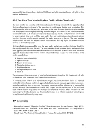 References


accountability can help produce a feeling of fulﬁllment and achievement and teams will achieve their
optimal performance.


4.8.3 How Can a Team Member Resolve a Conﬂict with the Team Leader?

If a team member has a conﬂict with the team leader, the ﬁrst step is to identify the type of conﬂict.
If the conﬂict relates to the goal of the team, then it would appear that the goal is not clear. The
conﬂict can also relate to the processes being used by the team. In either situation, the team member
can bring up the issue in a group meeting. Ask that the goal be clariﬁed so that all team members
understand what it is. If processes were never discussed and decided on by the team, now would
be an appropriate time to do so. If the team leader does not want to discuss these issues in a team
meeting, the team member should approach the leader separately to discuss. The team member
should explain the issue and why the current situation is not working. Again, ask that the team be
allowed to discuss these issues.
If the conﬂict is interpersonal between the team leader and a team member, the issue should be
discussed privately between the two. The team member should go to the leader and explain that
there appears to be conﬂict and that he or she would like to resolve it. LaFasto and Larson outline an
approach that can be used to resolve conﬂict called the Connect Model. The steps involved in the
model are as follows:
   1.   Commit to the relationship.
   2.   Optimize safety.
   3.   Narrow to one issue.
   4.   Neutralize defensiveness.
   5.   Explain and echo.
   6.   Change one behavior each.
   7.   Track it!
These steps provide a great review of what has been discussed throughout this chapter and will help
to resolve the issue between a team leader and team member.
In summary, team conﬂict is an important and integral part of any team that exists. As we have
outlined it in this chapter, conﬂict, if approached effectively and managed appropriately, can expo-
nentially work in the favor of any team. Appropriate management of the relative type of team conﬂict
at hand is critical for teams to be successful. This chapter has discussed several of the aspects of
team conﬂict and how they can be best managed and potentially resolved. These concepts will help
teams improve their functionality and dynamic effectiveness in an effort to reach their ultimate goals
in reaching to be a high performing team.


4.9 References

• Greenhalgh, Leonard. "Managing Conﬂict." Sloan Management Review (Summer 2006): 45-51.
• Lafasto, Frank, and Carl Larson. "When teams Work Best". Thousand Oaks, CA.: Sage Publica-
  tions, 2001. ISBN 0-7619-2366-7
• Siegel, Matt. "The Perils of Culture Conﬂict." Fortune. November 1998: 257-262.




                                                                                                   39
 