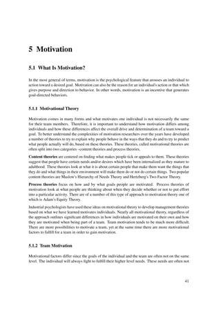 5 Motivation

5.1 What Is Motivation?

In the most general of terms, motivation is the psychological feature that arouses an individual to
action toward a desired goal. Motivation can also be the reason for an individual's action or that which
gives purpose and direction to behavior. In other words, motivation is an incentive that generates
goal-directed behaviors.


5.1.1 Motivational Theory

Motivation comes in many forms and what motivates one individual is not necessarily the same
for their team members. Therefore, it is important to understand how motivation differs among
individuals and how these differences affect the overall drive and determination of a team toward a
goal. To better understand the complexities of motivation researchers over the years have developed
a number of theories to try to explain why people behave in the ways that they do and to try to predict
what people actually will do, based on these theories. These theories, called motivational theories are
often split into two categories –content theories and process theories.
Content theories are centered on ﬁnding what makes people tick or appeals to them. These theories
suggest that people have certain needs and/or desires which have been internalized as they mature to
adulthood. These theories look at what it is about certain people that make them want the things that
they do and what things in their environment will make them do or not do certain things. Two popular
content theories are Maslow's Hierarchy of Needs Theory and Hertzberg's Two Factor Theory.
Process theories focus on how and by what goals people are motivated. Process theories of
motivation look at what people are thinking about when they decide whether or not to put effort
into a particular activity. There are of a number of this type of approach to motivation theory one of
which is Adam’s Equity Theory.
Industrial psychologists have used these ideas on motivational theory to develop management theories
based on what we have learned motivates individuals. Nearly all motivational theory, regardless of
the approach outlines signiﬁcant differences in how individuals are motivated on their own and how
they are motivated when being part of a team. Team motivation tends to be much more difﬁcult.
There are more possibilities to motivate a team, yet at the same time there are more motivational
factors to fulﬁll for a team in order to gain motivation.


5.1.2 Team Motivation

Motivational factors differ since the goals of the individual and the team are often not on the same
level. The individual will always ﬁght to fulﬁll their higher level needs. These needs are often not



                                                                                                     41
 
