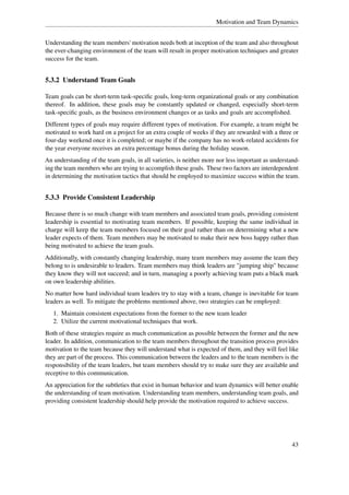 Motivation and Team Dynamics


Understanding the team members' motivation needs both at inception of the team and also throughout
the ever-changing environment of the team will result in proper motivation techniques and greater
success for the team.


5.3.2 Understand Team Goals

Team goals can be short-term task-speciﬁc goals, long-term organizational goals or any combination
thereof. In addition, these goals may be constantly updated or changed, especially short-term
task-speciﬁc goals, as the business environment changes or as tasks and goals are accomplished.
Different types of goals may require different types of motivation. For example, a team might be
motivated to work hard on a project for an extra couple of weeks if they are rewarded with a three or
four-day weekend once it is completed; or maybe if the company has no work-related accidents for
the year everyone receives an extra percentage bonus during the holiday season.
An understanding of the team goals, in all varieties, is neither more nor less important as understand-
ing the team members who are trying to accomplish these goals. These two factors are interdependent
in determining the motivation tactics that should be employed to maximize success within the team.


5.3.3 Provide Consistent Leadership

Because there is so much change with team members and associated team goals, providing consistent
leadership is essential to motivating team members. If possible, keeping the same individual in
charge will keep the team members focused on their goal rather than on determining what a new
leader expects of them. Team members may be motivated to make their new boss happy rather than
being motivated to achieve the team goals.
Additionally, with constantly changing leadership, many team members may assume the team they
belong to is undesirable to leaders. Team members may think leaders are "jumping ship" because
they know they will not succeed; and in turn, managing a poorly achieving team puts a black mark
on own leadership abilities.
No matter how hard individual team leaders try to stay with a team, change is inevitable for team
leaders as well. To mitigate the problems mentioned above, two strategies can be employed:
   1. Maintain consistent expectations from the former to the new team leader
   2. Utilize the current motivational techniques that work.
Both of these strategies require as much communication as possible between the former and the new
leader. In addition, communication to the team members throughout the transition process provides
motivation to the team because they will understand what is expected of them, and they will feel like
they are part of the process. This communication between the leaders and to the team members is the
responsibility of the team leaders, but team members should try to make sure they are available and
receptive to this communication.
An appreciation for the subtleties that exist in human behavior and team dynamics will better enable
the understanding of team motivation. Understanding team members, understanding team goals, and
providing consistent leadership should help provide the motivation required to achieve success.




                                                                                                   43
 