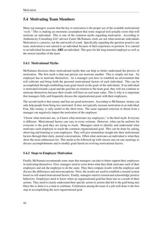 Motivation


5.4 Motivating Team Members

Many top managers assume that the key to motivation is the proper use of the available motivational
"tools." This is making an enormous assumption that some magical tool actually exists that will
motivate an individual. This is one of the common myths regarding motivation. According to
Authenticity Consulting LLC advisor Carter McNamara, tools are not what motivate individuals.
Motivation is a process, not the end result of a task. Speciﬁcally regarding the question posed to our
team, motivation is not catered to an individual because of their experience or position. It is catered
to an individual because they ARE an individual. This goes for the long-tenured employee as well as
the newest member of the team.


5.4.1 Motivational Myths

McNamara discusses three motivational myths that can help us better understand the process of
motivation. The ﬁrst myth is that one person can motivate another. This is simply not true. An
employee has to motivate themselves. As a manager you have to establish an environment that
will cultivate and bring forth the personal motivational factors of each individual. This can be
accomplished through establishing team goals based on the goals of the individuals. If an individual
is motivated towards a goal and the goal has no relation to the team goal, they will not continue to
motivate themselves because their results will have no real team value. This is why it is important
that managers fully and frequently discuss the organizational goals with their employees.
The second myth is that money and fear are good motivators. According to McNamara, money can
only help people from being less motivated. It does not typically increase motivation in an individual.
Fear, like money, is only useful in the short term. The same repeated criticism or threat from a
manager can negatively impact the motivation of the employee.
"I know what motivates me, so I know what motivates my employees," is the third myth. Everyone
is different. Motivational factors can vary to every extreme. However, what can be uniform for
everyone is the goal they are trying to reach. Managers need to identify and understand what
motivates each employee to reach the common organizational goal. This can be done by asking,
observing and listening to your employees. They will give tremendous insight into their motivational
factors through their daily, menial conversations. Often what motivates an individual is what they
show the most enthusiasm for. This needs to be followed up with sincere one-on-one meetings to
discuss accomplishments and to modify goals based on evolving motivational factors.


5.4.2 Steps to Employee Motivation

Finally, McNamara recommends some steps that managers can take to better support their employees
in motivating themselves. First, managers need to write down what they think motivates each of their
employees and ask the employee to do the same. They then compare results with the employee and
discuss the differences and misconceptions. Next, the results are used to establish a reward system
based on self-stated motivational factors. Finally, managers need to reward and acknowledge positive
behaviors. Employees need to know when an organizational goal has been met as a result of their
actions. They need to clearly understand their speciﬁc action or actions that led to the goal being met.
Once this is done it is a time to celebrate. Celebration among the team of a job well done is the ﬁrst
step in accomplishing the next organizational goal.



44
 