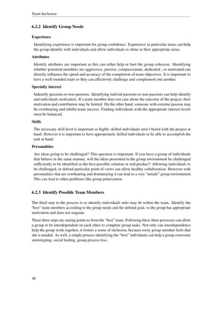 Team Inclusion


6.2.2 Identify Group Needs

Experience
 Identifying experience is important for group conﬁdence. Experience in particular areas can help
 the group identify with individuals and allow individuals to shine in their appropriate areas.
Attributes
 Identify attributes are important as this can either help or hurt the group cohesion. Identifying
 whether potential members are aggressive, passive, compassionate, dedicated , or motivated can
 directly inﬂuence the speed and accuracy of the completion of team objectives. It is important to
 have a well rounded team so they can effectively challenge and complement one another.
Specialty interest
 Indentify passions or non-passions. Identifying indivial passions or non-passions can help identify
 and individuals motivation. If a team member does not care about the outcome of the projcet, their
 motivation and contribution may be limited. On the other hand, someone with extreme passion may
 be overbearing and inhibit team success. Finding individuals with the appropriate interest levels
 must be balanced.
Skills
 The necessary skill level is important so highly skilled individuals aren’t bored with the project at
 hand. However it is important to have appropriately skilled individuals to be able to accomplish the
 task at hand.
Personalities
 Are ideas going to be challenged? This question is important. If you have a group of individuals
 that behave in the same manner, will the ideas presented in the group environment be challenged
 sufﬁciently to be identiﬁed as the best possible solution or end product? Allowing individuals to
 be challenged, or defend particular point of views can allow healthy collaboration. However with
 personalities that are overbearing and dominearing it can lead to a very “unsafe” group environment.
 This can lead to other problems like group polarization.


6.2.3 Identify Possible Team Members

The third step in the process is to identify individuals who may ﬁt within the team. Identify the
“best” team members according to the group needs and the deﬁned goal, so the group has appropriate
motivation and does not stagnate.
These three steps are staring points to form the “best” team. Following these three processes can allow
a group to be interdependent on each other to complete group tasks. Not only can interdependence
help the group work together, it fosters a sense of inclusion, because every group member feels that
she is needed. As well, a simple process identifying the “best” individuals can help a group overcome
stereotyping, social loaﬁng, group process loss.




48
 