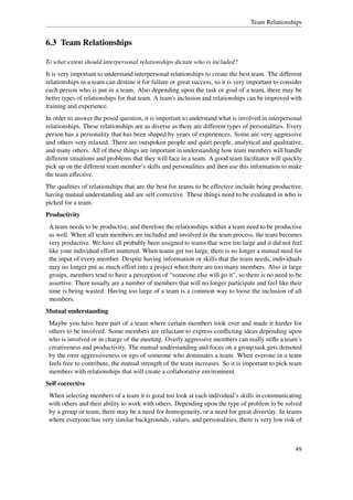 Team Relationships


6.3 Team Relationships

To what extent should interpersonal relationships dictate who is included?
It is very important to understand interpersonal relationships to create the best team. The different
relationships in a team can destine it for failure or great success, so it is very important to consider
each person who is put in a team. Also depending upon the task or goal of a team, there may be
better types of relationships for that team. A team's inclusion and relationships can be improved with
training and experience.
In order to answer the posed question, it is important to understand what is involved in interpersonal
relationships. These relationships are as diverse as there are different types of personalities. Every
person has a personality that has been shaped by years of experiences. Some are very aggressive
and others very relaxed. There are outspoken people and quiet people, analytical and qualitative,
and many others. All of these things are important in understanding how team members will handle
different situations and problems that they will face in a team. A good team facilitator will quickly
pick up on the different team member’s skills and personalities and then use this information to make
the team effective.
The qualities of relationships that are the best for teams to be effective include being productive,
having mutual understanding and are self corrective. These things need to be evaluated in who is
picked for a team.
Productivity
 A team needs to be productive, and therefore the relationships within a team need to be productive
 as well. When all team members are included and involved in the team process, the team becomes
 very productive. We have all probably been assigned to teams that were too large and it did not feel
 like your individual effort mattered. When teams get too large, there is no longer a mutual need for
 the input of every member. Despite having information or skills that the team needs, individuals
 may no longer put as much effort into a project when there are too many members. Also in large
 groups, members tend to have a perception of “someone else will go it”, so there is no need to be
 assertive. There usually are a number of members that will no longer participate and feel like their
 time is being wasted. Having too large of a team is a common way to loose the inclusion of all
 members.
Mutual understanding
 Maybe you have been part of a team where certain members took over and made it harder for
 others to be involved. Some members are reluctant to express conﬂicting ideas depending upon
 who is involved or in charge of the meeting. Overly aggressive members can really stiﬂe a team’s
 creativeness and productivity. The mutual understanding and focus on a group task gets demoted
 by the over aggressiveness or ego of someone who dominates a team. When everone in a team
 feels free to contribute, the mutual strength of the team increases. So it is important to pick team
 members with relationships that will create a collaborative environment.
Self corrective
 When selecting members of a team it is good too look at each individual’s skills in communicating
 with others and their ability to work with others. Depending upon the type of problem to be solved
 by a group or team, there may be a need for homogeneity, or a need for great diversity. In teams
 where everyone has very similar backgrounds, values, and personalities, there is very low risk of



                                                                                                     49
 