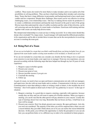 Team Inclusion


 conﬂicts. These teams also tend to be more likely to make mistakes and to not explore all of the
 possibilities in solving problems. They can have a hard time ﬁnding their mistakes and correcting
 them. Teams that have a large difference in personality and background tend to have much more
 conﬂict and less cooperation. Despite these challenges, these teams can be very effective in solving
 challenging issues, even relationship issues. One key to making diverse teams be productive is
 to create a collaborate environment and keep the team focused on the goal or task of the group.
 Diverse teams that understand the value of conﬂict resolution and the value of their diversity, can be
 self correcting and ease the burden of a team leader or facilitator. Good team skill training and time
 together with a team can really help diverse teams.
The interpersonal relationships in a team are keys to being successful. So to what extent should they
dictate who is included? To a large extent. A good manager will understand the different personalities
in his organization and be able to include those in teams that can be the most productive in resolving
an issue or reaching the team goal.


6.4 Being Part of a Team

If you are not included in a team that you think could beneﬁt from you being included, how do you
approach the team leader and/or existing team members to be included, or should you at all?
If we are not included in a team that you consider you should, the best thing to do is to present
your concerns to your team leader, your supervisor or manager. From my own experience, you can
proceed according with the following steps that have helped me through my last 10 years of work
experience:
     1.   Request a space in his/her agenda
     2.   Present your concern
     3.   Present your point of view
     4.   Discuss possible reasons if you get a no
     5.   Conclude the meeting
     6.   Follow up
As part of a team, we need to have an open and honest communication not only with our managers
and supervisors, but also with our team leader and co-workers. Communication is the key to succeed.
Communication is more than talking to others or writing e-mails or letters, it also includes the art of
“listening”. Also I will explain in detail each of what I call “my golden key to success” in this type of
situation:
     1. Request a meeting: Is a good idea to request a meeting, especially with superiors, because
        usually they are busy and you will want to capture all of his/her attention. When you request a
        meeting, you can be sure that the other person will pay attention to your concern. Usually this
        type of meetings doesn’t last very long. Remember that our bosses are busy. A half hour to an
        hour will be enough.
     2. Present your concern: Don’t be afraid, present your concern. Be open and honest. Ask why
        you were not considered. The majority of the times you will be surprised that a) there was not
        a reason behind, they just didn’t think about you or b) you can realize the reason behind the
        decision. At this point, you will have the opportunity to clarify the perception or you can ask
        how you can perform better or in a different way in order to be considered in future projects.




50
 