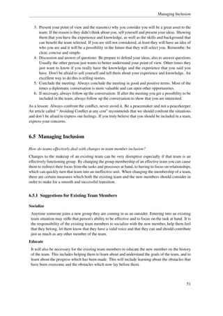 Managing Inclusion


   3. Present your point of view and the reason(s) why you consider you will be a great asset to the
      team: If the reason is they didn’t think about you, sell yourself and present your ideas. Showing
      them that you have the experience and knowledge, as well as the skills and background that
      can beneﬁt the team selected. If you are still not considered, at least they will have an idea of
      who you are and it will be a possibility in the future that they will select you. Remembe: be
      clear, concise and simple.
   4. Discussion and answer of questions: Be prepare to defend your ideas, also to answer questions.
      Usually the other person just wants to better understand your point of view. Other times they
      just want to know if you really have the knowledge and the experience that you said you
      have. Don't be afraid to sell yourself and tell them about your experience and knowledge. An
      excellent way to do this is telling stories.
   5. Conclude the meeting: Always conclude the meeting in good and positive terms. Most of the
      times a diplomatic conversation is more valuable and can open other opportunities.
   6. If necessary, always follow up the conversation: If after the meeting you get a possibility to be
      included in the team, always follow up the conversation to show that you are interested.
As a lesson: Always confront the conﬂict, never avoid it. Be a peacemaker and not a peacekeeper.
An article called “ Avoiding Conﬂict at any cost” recommends that we should confront the situations
and don’t be afraid to express our feelings. If you truly believe that you should be included in a team,
express your concerns.


6.5 Managing Inclusion

How do teams effectively deal with changes in team member inclusion?
Changes to the makeup of an existing team can be very disruptive especially if that team is an
effectively functioning group. By changing the group membership of an effective team you can cause
them to redirect their focus from the tasks and processes at hand, to having to focus on relationships,
which can quickly turn that team into an ineffective unit. When changing the membership of a team,
there are certain measures which both the existing team and the new members should consider in
order to make for a smooth and successful transition.


6.5.1 Suggestions for Existing Team Members

Socialize
 Anytime someone joins a new group they are coming in as an outsider. Entering into an existing
 team situation may stiﬂe that person's ability to be effective and to focus on the task at hand. It is
 the responsibility of the existing team members to socialize with the new member, help them feel
 that they belong, let them know that they have a valid voice and that they can and should contribute
 just as much as any other member of the team.
Educate
 It will also be necessary for the existing team members to educate the new member on the history
 of the team. This includes helping them to learn about and understand the goals of the team, and to
 learn about the progress which has been made. This will include learning about the obstacles that
 have been overcome and the obstacles which now lay before them.



                                                                                                    51
 