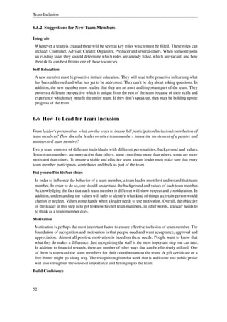 Team Inclusion


6.5.2 Suggestions for New Team Members

Integrate
 Whenever a team is created there will be several key roles which must be ﬁlled. These roles can
 include; Controller, Adviser, Creator, Organizer, Producer and several others. When someone joins
 an existing team they should determine which roles are already ﬁlled, which are vacant, and how
 their skills can best ﬁt into one of these vacancies.
Self-Education
 A new member must be proactive in their education. They will need to be proactive in learning what
 has been addressed and what has yet to be addressed. They can’t be shy about asking questions. In
 addition, the new member must realize that they are an asset and important part of the team. They
 possess a different perspective which is unique from the rest of the team because of their skills and
 experience which may beneﬁt the entire team. If they don’t speak up, they may be holding up the
 progress of the team.


6.6 How To Lead for Team Inclusion

From leader’s perspective, what are the ways to insure full participation/inclusion/contribution of
team members? How does the leader or other team members insure the involvment of a passive and
uninterested team member?
Every team consists of different individuals with different personalities, background and values.
Some team members are more active than others, some contribute more than others, some are more
motivated than others. To ensure a viable and effective team, a team leader must make sure that every
team member participates, contributes and feels as part of the team.
Put yourself in his/her shoes
 In order to inﬂuence the behavior of a team member, a team leader must ﬁrst understand that team
 member. In order to do so, one should understand the background and values of each team member.
 Acknowledging the fact that each team member is different will show respect and consideration. In
 addition, understanding the values will help to identify what kind of things a certain person would
 cherish or neglect. Values come handy when a leader needs to use motivation. Overall, the objective
 of the leader in this step is to get to know his/her team members, in other words, a leader needs to
 to think as a team member does.
Motivation
 Motivation is perhaps the most important factor to ensure effective inclusion of team member. The
 foundation of recognition and motivation is that people need and want acceptance, approval and
 appreciation. Almost all positive motivation is based on these needs. People want to know that
 what they do makes a difference. Just recognizing the staff is the most important step one can take.
 In addition to ﬁnancial rewards, there are number of other ways that can be effectively utilized. One
 of them is to reward the team members for their contributions to the team. A gift certiﬁcate or a
 free dinner might go a long way. The recognition given for work that is well done and public praise
 will also strengthen the sense of importance and belonging to the team.
Build Conﬁdence



52
 