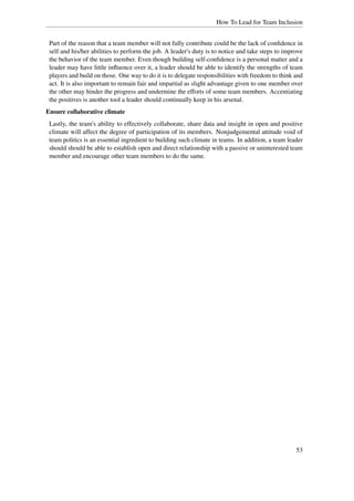 How To Lead for Team Inclusion


 Part of the reason that a team member will not fully contribute could be the lack of conﬁdence in
 self and his/her abilities to perform the job. A leader's duty is to notice and take steps to improve
 the behavior of the team member. Even though building self-conﬁdence is a personal matter and a
 leader may have little inﬂuence over it, a leader should be able to identify the strengths of team
 players and build on those. One way to do it is to delegate responsibilities with freedom to think and
 act. It is also important to remain fair and impartial as slight advantage given to one member over
 the other may hinder the progress and undermine the efforts of some team members. Accentiating
 the positives is another tool a leader should continually keep in his arsenal.
Ensure collaborative climate
 Lastly, the team's ability to effectively collaborate, share data and insight in open and positive
 climate will affect the degree of participation of its members. Nonjudgemental attitude void of
 team politics is an essential ingredient to building such climate in teams. In addition, a team leader
 should should be able to establish open and direct relationship with a passive or uninterested team
 member and encourage other team members to do the same.




                                                                                                    53
 