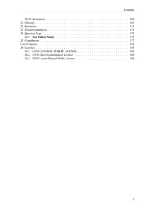 Contents


    20.10 References . . . . . . . . . . . . . . .      .   .   .   .   .   .   .   .   .   .   .   .   .   .   .   .   .   .   .   .   .   .   .   160
21 Glossary . . . . . . . . . . . . . . . . . . . .     .   .   .   .   .   .   .   .   .   .   .   .   .   .   .   .   .   .   .   .   .   .   .   163
22 Resources . . . . . . . . . . . . . . . . . . .      .   .   .   .   .   .   .   .   .   .   .   .   .   .   .   .   .   .   .   .   .   .   .   171
23 Noted Contributors . . . . . . . . . . . . . .       .   .   .   .   .   .   .   .   .   .   .   .   .   .   .   .   .   .   .   .   .   .   .   173
24 Question Page . . . . . . . . . . . . . . . . .      .   .   .   .   .   .   .   .   .   .   .   .   .   .   .   .   .   .   .   .   .   .   .   175
    24.1 For Future Study . . . . . . . . . . .         .   .   .   .   .   .   .   .   .   .   .   .   .   .   .   .   .   .   .   .   .   .   .   175
25 Contributors . . . . . . . . . . . . . . . . . .     .   .   .   .   .   .   .   .   .   .   .   .   .   .   .   .   .   .   .   .   .   .   .   177
List of Figures . . . . . . . . . . . . . . . . . . .   .   .   .   .   .   .   .   .   .   .   .   .   .   .   .   .   .   .   .   .   .   .   .   181
26 Licenses . . . . . . . . . . . . . . . . . . . .     .   .   .   .   .   .   .   .   .   .   .   .   .   .   .   .   .   .   .   .   .   .   .   185
    26.1 GNU GENERAL PUBLIC LICENSE .                   .   .   .   .   .   .   .   .   .   .   .   .   .   .   .   .   .   .   .   .   .   .   .   185
    26.2 GNU Free Documentation License . .             .   .   .   .   .   .   .   .   .   .   .   .   .   .   .   .   .   .   .   .   .   .   .   186
    26.3 GNU Lesser General Public License .            .   .   .   .   .   .   .   .   .   .   .   .   .   .   .   .   .   .   .   .   .   .   .   186




                                                                                                                                                     1
 