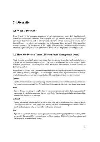 7 Diversity

7.1 What Is Diversity?

Team Diversity is the signiﬁcant uniqueness of each individual on a team. This should not only
include the usual diverse selections such as religion, sex, age, and race, but also additional unique
personality characteristics such as introverts and extroverts, liberals and conservatives, etc. All of
these differences can affect team interactions and performance. However, not all differences affect
team performance. For the purposes of this chapter, differences are considered to affect diversity
when they signiﬁcantly affect team performance. these can also be good for you and your team


7.2 How Are Diverse Teams Different From Homogenous Ones?

Aside from the actual differences that create diversity, diverse teams have different challenges,
beneﬁts, and pitfalls than homogenous ones. The main beneﬁt is that a diverse background fosters
a creative environment. The main pitfall is that differences between team members can lead to
destructive conﬂict.
The differences that are most commonly thought of as separating diverse teams from homogenous
ones are easily observed stereotypes. The following list categorizes the physical and social differences
(excluding actual workplace experience) that most frequently create a diverse environment:
Gender
 Gender communication issues can strongly affect team interactions. Gender communication issues
 can range from communication styles and perceptions, opportunities and even sexual harassment.
Race
 Race is deﬁned as a group of people, often of a common geographic origin, that share genetically
 transmitted physical characteristics. Racism is the belief that these inherited characteristics affect
 an individual’s behavior or abilities.
Cultural
 Culture refers to the standards of social interaction, value and beliefs from a given group of people.
 Cultural issues can affect team interactions through different understandings of communication or
 family and can appear to be an excuse for preferential treatment.
Age
 Age can be a concern along the entire spectrum; is someone too young or too old to do a job? It
 also creates the potential for communication problems based on different levels of experience, and
 for prejudicial treatment based on age.




                                                                                                     55
 