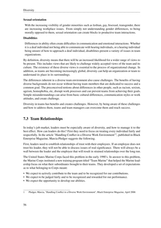 Diversity


Sexual orientation
    With the increasing visibility of gender minorities such as lesbian, gay, bisexual, transgender, there
    are increasing workplace issues. From simply not understanding gender differences, to being
    morally opposed to them, sexual orientation can create blocks to productive team interactions.
Disabilities
    Differences in ability often create difﬁculties in communication and emotional interactions. Whether
    it is a deaf individual not being able to communicate with hearing individuals, or a hearing individual
    being unsure of how to approach a deaf individual, disabilities present a variety of issues in team
    organizations.
By deﬁnition, diversity means that there will be an increased likelihood for a wider range of views to
be present. This includes views that are likely to challenge widely accepted views of the team and its
culture. The existence of these diverse views is essential to the process of organizational change. In
addition, as teams are becoming increasingly global, diversity can help an organization or team to
understand its place in its surroundings.
The differences inherent in a diverse team environment also cause challenges. The beneﬁts of having
diverse backgrounds do not occur without having team members that are dedicated to success and a
common goal. The preconceived notions about differences in other people, such as racism, sexism,
ageism, homophobia, etc, disrupt work processes and can prevent teams from achieving their goals.
Simple misunderstandings can arise from basic cultural differences, communication styles or work
attitudes, and create challenge.
Diversity in teams has beneﬁts and creates challenges. However, by being aware of these challenges
and how to address them, teams and team managers can overcome them and reach success.


7.3 Team Relationships

In today’s job market, leaders must be especially aware of diversity, and how to manage it to the
best effect. How can leaders do this? First they need to focus on treating every individual fairly and
respectfully. In the article "Handling Conﬂict in a Diverse Work Environment"1 , published in Black
Enterprise Magazine, Marcia Pledger suggests the following.
First, leaders need to establish relationships of trust with their employees. If an employee does not
trust his leader, they will not be able to discuss issues of real signiﬁcance. There will always be a
wall between the leader and the employee that will result in strained relationships over the long run.
The United States Marine Corps faced this problem in the early 1990’s. In answer to this problem,
the Marine Corps instituted a new training program titled “Team Marine” that helped the Marine lead-
ership focus on what their subordinates brought to their teams. They developed a set of expectations
as to what belonging to Corps meant:
• We expect to actively contribute to the team and to be recognized for our contributions.
• We expect to be judged fairly and to be recognized and rewarded for our performance.
• We expect the opportunity to develop our abilities.


1      Pledger, Marcia, "Handling Conﬂict in a Diverse Work Environment", Black Enterprise Magazine, April 2006




56
 