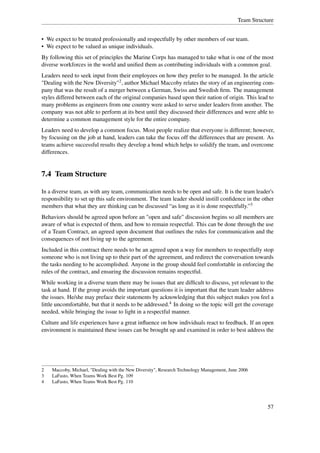 Team Structure


• We expect to be treated professionally and respectfully by other members of our team.
• We expect to be valued as unique individuals.
By following this set of principles the Marine Corps has managed to take what is one of the most
diverse workforces in the world and uniﬁed them as contributing individuals with a common goal.
Leaders need to seek input from their employees on how they prefer to be managed. In the article
"Dealing with the New Diversity"2 , author Michael Maccoby relates the story of an engineering com-
pany that was the result of a merger between a German, Swiss and Swedish ﬁrm. The management
styles differed between each of the original companies based upon their nation of origin. This lead to
many problems as engineers from one country were asked to serve under leaders from another. The
company was not able to perform at its best until they discussed their differences and were able to
determine a common management style for the entire company.
Leaders need to develop a common focus. Most people realize that everyone is different; however,
by focusing on the job at hand, leaders can take the focus off the differences that are present. As
teams achieve successful results they develop a bond which helps to solidify the team, and overcome
differences.


7.4 Team Structure

In a diverse team, as with any team, communication needs to be open and safe. It is the team leader's
responsibility to set up this safe environment. The team leader should instill conﬁdence in the other
members that what they are thinking can be discussed “as long as it is done respectfully.”3
Behaviors should be agreed upon before an "open and safe" discussion begins so all members are
aware of what is expected of them, and how to remain respectful. This can be done through the use
of a Team Contract, an agreed upon document that outlines the rules for communication and the
consequences of not living up to the agreement.
Included in this contract there needs to be an agreed upon a way for members to respectfully stop
someone who is not living up to their part of the agreement, and redirect the conversation towards
the tasks needing to be accomplished. Anyone in the group should feel comfortable in enforcing the
rules of the contract, and ensuring the discussion remains respectful.
While working in a diverse team there may be issues that are difﬁcult to discuss, yet relevant to the
task at hand. If the group avoids the important questions it is important that the team leader address
the issues. He/she may preface their statements by acknowledging that this subject makes you feel a
little uncomfortable, but that it needs to be addressed.4 In doing so the topic will get the coverage
needed, while bringing the issue to light in a respectful manner.
Culture and life experiences have a great inﬂuence on how individuals react to feedback. If an open
environment is maintained these issues can be brought up and examined in order to best address the




2   Maccoby, Michael, "Dealing with the New Diversity", Research Technology Management, June 2006
3   LaFasto, When Teams Work Best Pg. 109
4   LaFasto, When Teams Work Best Pg. 110




                                                                                                       57
 