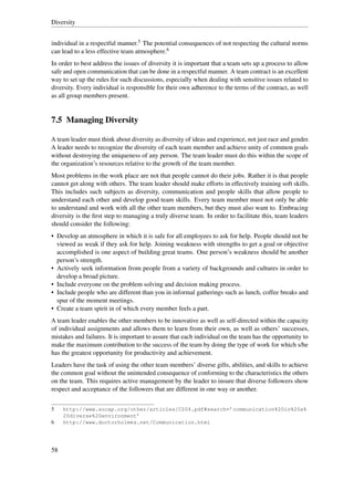Diversity


individual in a respectful manner.5 The potential consequences of not respecting the cultural norms
can lead to a less effective team atmosphere.6
In order to best address the issues of diversity it is important that a team sets up a process to allow
safe and open communication that can be done in a respectful manner. A team contract is an excellent
way to set up the rules for such discussions, especially when dealing with sensitive issues related to
diversity. Every individual is responsible for their own adherence to the terms of the contract, as well
as all group members present.


7.5 Managing Diversity

A team leader must think about diversity as diversity of ideas and experience, not just race and gender.
A leader needs to recognize the diversity of each team member and achieve unity of common goals
without destroying the uniqueness of any person. The team leader must do this within the scope of
the organization’s resources relative to the growth of the team member.
Most problems in the work place are not that people cannot do their jobs. Rather it is that people
cannot get along with others. The team leader should make efforts in effectively training soft skills.
This includes such subjects as diversity, communication and people skills that allow people to
understand each other and develop good team skills. Every team member must not only be able
to understand and work with all the other team members, but they must also want to. Embracing
diversity is the ﬁrst step to managing a truly diverse team. In order to facilitate this, team leaders
should consider the following:
• Develop an atmosphere in which it is safe for all employees to ask for help. People should not be
  viewed as weak if they ask for help. Joining weakness with strengths to get a goal or objective
  accomplished is one aspect of building great teams. One person’s weakness should be another
  person’s strength.
• Actively seek information from people from a variety of backgrounds and cultures in order to
  develop a broad picture.
• Include everyone on the problem solving and decision making process.
• Include people who are different than you in informal gatherings such as lunch, coffee breaks and
  spur of the moment meetings.
• Create a team spirit in of which every member feels a part.
A team leader enables the other members to be innovative as well as self-directed within the capacity
of individual assignments and allows them to learn from their own, as well as others’ successes,
mistakes and failures. It is important to assure that each individual on the team has the opportunity to
make the maximum contribution to the success of the team by doing the type of work for which s/he
has the greatest opportunity for productivity and achievement.
Leaders have the task of using the other team members’ diverse gifts, abilities, and skills to achieve
the common goal without the unintended consequence of conforming to the characteristics the others
on the team. This requires active management by the leader to insure that diverse followers show
respect and acceptance of the followers that are different in one way or another.


5    http://www.socap.org/other/articles/C204.pdf#search=’communication%20in%20a%
     20diverse%20environment’
6    http://www.doctorholmes.net/Communication.html




58
 