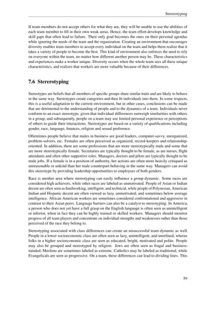 Stererotyping


If team members do not accept others for what they are, they will be unable to use the abilities of
each team member to ﬁll in their own weak areas. Hence, the team effort develops knowledge and
skill gaps that often lead to failure. Their only goal becomes the ones on their personal agendas
while ignoring the needs of the team and the organization. Creating an environment that encourages
diversity enables team members to accept every individual on the team and helps them realize that it
takes a variety of people to become the best. This kind of environment also enforces the need to rely
on everyone within the team, no matter how different another person may be. These characteristics
and experiences make a worker unique. Diversity occurs when the whole team sees all these unique
characteristics, and realizes that workers are more valuable because of their differences.


7.6 Stererotyping

Stereotypes are beliefs that all members of speciﬁc groups share similar traits and are likely to behave
in the same way. Stereotypes create categories and then ﬁt individuals into them. In some respects,
this is a useful adaptation to the current environment, but in other cases, conclusions can be made
that are detrimental to the understanding of people and to the dynamics of a team. Individuals never
conform to an exact stereotype, given that individual differences outweigh similarities with others
in a group, and subsequently, people on a team may use limited personal experience or perceptions
of others to guide their interactions. Stereotypes are based on a variety of qualiﬁcations including
gender, race, language, ﬁnances, religion and sexual preference.
Oftentimes people believe that males in business are good leaders, computer-savvy, unorganized,
problem-solvers, etc. Females are often perceived as organized, record-keepers and relationship-
oriented. In addition, there are some professions that are more stereotypically male and some that
are more stereotypically female. Secretaries are typically thought to be female, as are nurses, ﬂight
attendants and often other supportive roles. Managers, doctors and pilots are typically thought to be
male jobs. If a female is in a position of authority, her actions are often more heavily critiqued as
unreasonable or unkind than her male counterpart behaving in the same way. Managers can avoid
this stereotype by providing leadership opportunities to employees of both genders.
Race is another area where stereotyping can easily inﬂuence a group dynamic. Some races are
considered high achievers, while other races are labeled as unmotivated. People of Asian or Indian
decent are often seen as hardworking, intelligent, and technical, while people of Polynesian, American
Indian and Hispanic decent are often viewed as lazy, unmotivated, and sometimes below average
intelligence. African American workers are sometimes considered confrontational and aggressive in
contrast to their Asian peers. Language barriers can also be a catalyst to stereotyping. In America,
a person who does not yet have a full grasp on the English language is often seen as unintelligent
or inferior, when in fact they can be highly trained or skilled workers. Managers should monitor
progress of all team players and concentrate on individual strengths and weaknesses rather than those
perceived of the race they belong to.
Stereotyping associated with class differences can create an unsuccessful team dynamic as well.
People in a lower socioeconomic class are often seen as lazy, unintelligent, and unreﬁned, wheras
folks in a higher socioeconomic class are seen as educated, bright, motivated and polite. People
may also be grouped and stereotyped by religion. Jews are often seen as frugal and business-
minded; Muslims are sometimes labeled as extreme. Catholics may be labeled as traditional, while
Evangelicals are seen as progressive. On a team, these differences can lead to dividing lines. This




                                                                                                     59
 