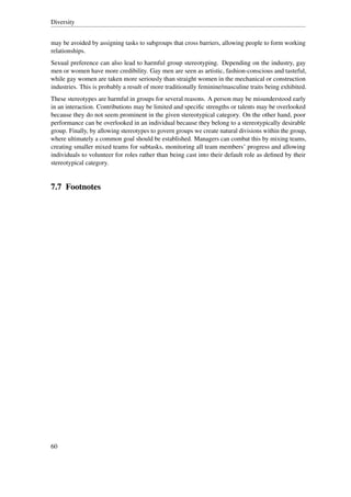 Diversity


may be avoided by assigning tasks to subgroups that cross barriers, allowing people to form working
relationships.
Sexual preference can also lead to harmful group stereotyping. Depending on the industry, gay
men or women have more credibility. Gay men are seen as artistic, fashion-conscious and tasteful,
while gay women are taken more seriously than straight women in the mechanical or construction
industries. This is probably a result of more traditionally feminine/masculine traits being exhibited.
These stereotypes are harmful in groups for several reasons. A person may be misunderstood early
in an interaction. Contributions may be limited and speciﬁc strengths or talents may be overlooked
because they do not seem prominent in the given stereotypical category. On the other hand, poor
performance can be overlooked in an individual because they belong to a stereotypically desirable
group. Finally, by allowing stereotypes to govern groups we create natural divisions within the group,
where ultimately a common goal should be established. Managers can combat this by mixing teams,
creating smaller mixed teams for subtasks, monitoring all team members’ progress and allowing
individuals to volunteer for roles rather than being cast into their default role as deﬁned by their
stereotypical category.


7.7 Footnotes




60
 
