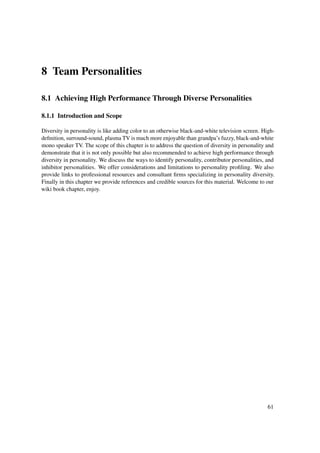 8 Team Personalities

8.1 Achieving High Performance Through Diverse Personalities

8.1.1 Introduction and Scope

Diversity in personality is like adding color to an otherwise black-and-white television screen. High-
deﬁnition, surround-sound, plasma TV is much more enjoyable than grandpa’s fuzzy, black-and-white
mono speaker TV. The scope of this chapter is to address the question of diversity in personality and
demonstrate that it is not only possible but also recommended to achieve high performance through
diversity in personality. We discuss the ways to identify personality, contributor personalities, and
inhibitor personalities. We offer considerations and limitations to personality proﬁling. We also
provide links to professional resources and consultant ﬁrms specializing in personality diversity.
Finally in this chapter we provide references and credible sources for this material. Welcome to our
wiki book chapter, enjoy.




                                                                                                  61
 
