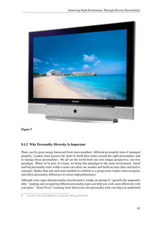 Achieving High Performance Through Diverse Personalities




Figure 7




8.1.2 Why Personality Diversity Is Important

There can be great energy harnessed from team members’ different personality traits if managed
properly. Leaders must possess the skills to build their teams around the right personalities and
to manage those personalities. We all see the world from our own unique perspective, our own
paradigm. When we’re part of a team, we bring that paradigm to the team environment. Good
and bad personality traits within a team can offset one another and build on each other and lead to
synergies. Rather than ask each team member to conform to a group norm, leaders must recognize
and utilize personality differences to ensure high performance.
Although some argue that personality classiﬁcation is simply an attempt to "quantify the unquantiﬁ-
able," studying and recognizing different personality types can help you work more effectively with
your peers. Temet Nosce1 Learning more about your own personality traits can help you understand

1    http://en.wikipedia.org/wiki/Know_thyself




                                                                                                63
 