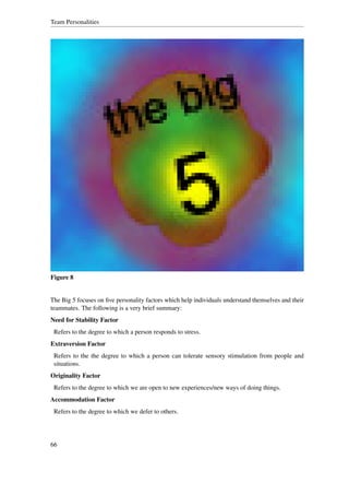 Team Personalities




Figure 8


The Big 5 focuses on ﬁve personality factors which help individuals understand themselves and their
teammates. The following is a very brief summary:
Need for Stability Factor
 Refers to the degree to which a person responds to stress.
Extraversion Factor
 Refers to the the degree to which a person can tolerate sensory stimulation from people and
 situations.
Originality Factor
 Refers to the degree to which we are open to new experiences/new ways of doing things.
Accommodation Factor
 Refers to the degree to which we defer to others.




66
 