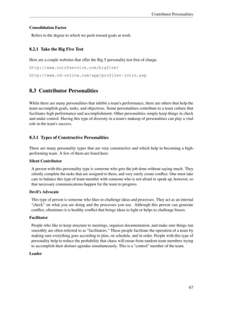 Contributor Personalities


Consolidation Factor
 Refers to the degree to which we push toward goals at work.


8.2.1 Take the Big Five Test

Here are a couple websites that offer the Big 5 personality test free of charge.
http://www.outofservice.com/bigfive/
http://www.od-online.com/app/profiler-intro.asp


8.3 Contributor Personalities

While there are many personalities that inhibit a team's performance, there are others that help the
team accomplish goals, tasks, and objectives. Some personalities contribute to a team culture that
facilitates high performance and accomplishment. Other personalities simply keep things in check
and under control. Having this type of diversity in a team's makeup of personalities can play a vital
role in the team's success.


8.3.1 Types of Constructive Personalities

There are many personality types that are very constructive and which help in becoming a high-
performing team. A few of them are listed here:
Silent Contributor
 A person with this personality type is someone who gets the job done without saying much. They
 silently complete the tasks that are assigned to them, and very rarely create conﬂict. One must take
 care to balance this type of team member with someone who is not afraid to speak up, however, so
 that necessary communications happen for the team to progress.
Devil's Advocate
 This type of person is someone who likes to challenge ideas and processes. They act as an internal
 "check" on what you are doing and the processes you use. Although this person can generate
 conﬂict, oftentimes it is healthy conﬂict that brings ideas to light or helps to challenge biases.
Facilitator
 People who like to keep structure to meetings, organize documentation, and make sure things run
 smoothly are often referred to as "facilitators." These people facilitate the operation of a team by
 making sure everything goes according to plan, on schedule, and in order. People with this type of
 personality help to reduce the probability that chaos will ensue from random team members trying
 to accomplish their distinct agendas simultaneously. This is a "control" member of the team.
Leader




                                                                                                  67
 