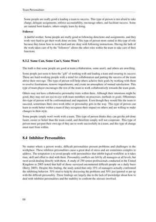 Team Personalities


 Some people are really good a leading a team to success. This type of person is not afraid to take
 charge, delegate assignments, enforce accountability, encourage others, and facilitate success. Some
 are natural born leaders, others simply learn by doing.
Follower
 A dutiful worker. Some people are really good at following directions and assignments, and they
 work very hard to get their work done on time. This type of person more suited to this type of role
 because they know how to work hard and are okay with following instructions. Having the bulk of
 the work taken care of by the "followers" allows the other roles within the team to take care of their
 functions.


8.3.2 Some Can, Some Can't, Some Won't

The truth is that some people are good at team collaboration, some aren't, and others are unwilling.
Some people just seem to have the "gift" of working with and leading a team and ensuring its success.
These are hard-working people with a mind for collaboration and putting the success of the team
above their own ego. This type of person will help others acheive their goals by working with them
to resolve frustrations, remove impediments, and create an atmosphere of mutual satisfaction. This
type of team player encourages the rest of the team to work collaboratively towards the team goals.
Others may not have collaborative personality traits within them. Although their intentions might be
good, they may not see eye-to-eye with team members on processes, methods or goals. Oftentimes
this type of person will be confrontational and impatient. Even though they would like the team to
succeed, sometimes their own work ethic or personality gets in the way. This type of person can
learn to work better within a team if they recognize their impact on others and are willing to make
changes to their style.
Some people simply won't work with a team. This type of person thinks they can get the job done
faster, easier or better than the team could, and therefore simply will not cooperate. This type of
person must get past their own ego if they are to work successfully in a team, and this type of change
must start from within.


8.4 Inhibitor Personalities

No matter where a person works, difﬁcult personalities present problems and challenges in the
workplace. These inhibitor personalities cause a great deal of stress and are sometimes complex to
address. The temptation is to avoid people with personalities that inhibit logical workﬂow as it takes
time, skill and effort to deal with them. Personality conﬂicts are felt by all managers at all levels, but
most avoid dealing directly with them. A study of 250 senior professionals conducted in the United
Kingdom in 2005 noted that half of those surveyed encountered difﬁcult people on a daily basis
(Berry 2005). Despite this ﬁnding, the study noted that only 15% of managers actually confronted
the inhibiting behavior. 55% tried to help by discussing the problems and 30% just ignored or put up
with the difﬁcult personality. These ﬁndings are largely due to the lack of knowledge about how to
deal with inhibitor personalities and the inability to confront the stresses involved.




68
 
