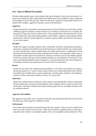 Inhibitor Personalities


8.4.1 Types of Difﬁcult Personalities

To better understand the types of personalities that can be disruptive in the work environment, it is
necessary to explain the types of personalities that inhibit teams in the workplace so that an approach
can be applied to deal with each type. There are four basic categories of personalities that can be
found in the workplace: aggressive, deceptive, passive and destructive.
Aggressive
 People showing these personalities demonstrate hostile and forceful behavior toward others. People
 exhibiting aggressive behavior charge forward in an attacking and forceful way to display the
 frustration or anger they feel but cannot resolve. These people need to be heard and have a need
 to vent while at the same time needing people to listen to them. Aggressive personalities include
 perfectionists, dictators, hostile-aggressives, attackers, egotists, bullies and criticizers who always
 say no to any request.
Deceptive
 People who engage in deceptive behavior aren’t comfortable with direct confrontation and prefer to
 attack from a distance from behind some kind of protection. People with this type of personality
 are still vocal and tend to either complain quite a bit without direct attacks or compensate for their
 frustration and dissatisfaction by being everything from sneaky to over-agreeable. These types of
 personalities include snipers who attack from a distance and always seem to have hidden agendas;
 overtly nice people who agree with everything until they are overwhelmed; “brownnosers” who
 have an unnatural attachment to those in charge as a way to get ahead; those who seem unresponsive
 to anything; and those who spread rumors to increase their own self esteem.
Passive
 People who are meek in the workplace present problems as well. Passive personalities are negative,
 but portray themselves as victims, always ready to dismiss any solution presented to them. Passive
 personality types include martyrs, passive-aggressives, moody people, crybabies, self-castigators,
 worriers, resisters, silent types and those who say “it’s not my job”.
Destructive
 People who exhibit destructive behaviors can be explosive and unpredictable. Failure to understand
 this personality type can lead to extreme problems in the workplace that can create an unsafe work
 environment. This type of inhibitor personality includes people who are sociopathic and those who
 are substance abusers.


Aggressive Personalities

The aggressive personality type is forceful in what they want and demand that their issues be dealt
with right away. These aggressive inhibitors include:
Perfectionists
 Every detail must be perfect or the perfectionist becomes negative. They are never satisﬁed with
 their own work and are own worst critic. They have unrealistic standards and even work that is
 praised by other workers as the highest quality work is not acceptable to the perfectionist. They




                                                                                                     69
 