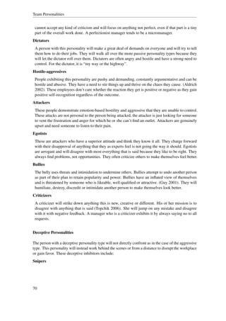 Team Personalities


 cannot accept any kind of criticism and will focus on anything not perfect, even if that part is a tiny
 part of the overall work done. A perfectionist manager tends to be a micromanager.
Dictators
 A person with this personality will make a great deal of demands on everyone and will try to tell
 them how to do their jobs. They will walk all over the more passive personality types because they
 will let the dictator roll over them. Dictators are often angry and hostile and have a strong need to
 control. For the dictator, it is “my way or the highway”.
Hostile-aggressives
 People exhibiting this personality are pushy and demanding, constantly argumentative and can be
 hostile and abusive. They have a need to stir things up and thrive on the chaos they cause. (Aldrich
 2002). These employees don’t care whether the reaction they get is positive or negative as they gain
 positive self-recognition regardless of the outcome.
Attackers
 These people demonstrate emotion-based hostility and aggressive that they are unable to control.
 These attacks are not personal to the person being attacked, the attacker is just looking for someone
 to vent the frustration and anger for which he or she can’t ﬁnd an outlet. Attackers are genuinely
 upset and need someone to listen to their pain.
Egotists
 These are attackers who have a superior attitude and think they know it all. They charge forward
 with their disapproval of anything that they as experts feel is not going the way it should. Egotists
 are arrogant and will disagree with most everything that is said because they like to be right. They
 always ﬁnd problems, not opportunities. They often criticize others to make themselves feel better.
Bullies
 The bully uses threats and intimidation to undermine others. Bullies attempt to undo another person
 as part of their plan to retain popularity and power. Bullies have an inﬂated view of themselves
 and is threatened by someone who is likeable, well qualiﬁed or attractive. (Guy 2001). They will
 humiliate, destroy, discredit or intimidate another person to make themselves look better.
Criticizers
 A criticizer will strike down anything this is new, creative or different. His or her mission is to
 disagree with anything that is said (Topchik 2006). She will jump on any mistake and disagree
 with it with negative feedback. A manager who is a criticizer exhibits it by always saying no to all
 requests.


Deceptive Personalities

The person with a deceptive personality type will not directly confront as in the case of the aggressive
type. This personality will instead work behind the scenes or from a distance to disrupt the workplace
or gain favor. These deceptive inhibitors include:
Snipers




70
 