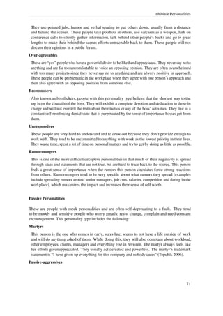 Inhibitor Personalities


 They use pointed jabs, humor and verbal sparing to put others down, usually from a distance
 and behind the scenes. These people take potshots at others, use sarcasm as a weapon, lurk on
 conference calls to silently gather information, talk behind other people’s backs and go to great
 lengths to make their behind the scenes efforts untraceable back to them. These people will not
 discuss their opinions in a public forum.
Over-agreeables
 These are “yes” people who have a powerful desire to be liked and appreciated. They never say no to
 anything and are far too uncomfortable to voice an opposing opinion. They are often overwhelmed
 with too many projects since they never say no to anything and are always positive in approach.
 These people can be problematic in the workplace when they agree with one person’s approach and
 then also agree with an opposing position from someone else.
Brownnosers
 Also known as bootlickers, people with this personality type believe that the shortest way to the
 top is on the coattails of the boss. They will exhibit a complete devotion and dedication to those in
 charge and will not ever tell the truth about their tactics or any of the boss’ activities. They live in a
 constant self-reinforcing denial state that is perpetuated by the sense of importance bosses get from
 them.
Unresponsives
 These people are very hard to understand and to draw out because they don’t provide enough to
 work with. They tend to be uncommitted to anything with work as the lowest priority in their lives.
 They waste time, spent a lot of time on personal matters and try to get by doing as little as possible.
Rumormongers
 This is one of the more difﬁcult deceptive personalities in that much of their negativity is spread
 through ideas and statements that are not true, but are hard to trace back to the source. This person
 feels a great sense of importance when the rumors this person circulates force strong reactions
 from others. Rumormongers tend to be very speciﬁc about what rumors they spread (examples
 include spreading rumors around senior managers, job cuts, salaries, competition and dating in the
 workplace), which maximizes the impact and increases their sense of self worth.


Passive Personalities

These are people with meek personalities and are often self-deprecating to a fault. They tend
to be moody and sensitive people who worry greatly, resist change, complain and need constant
encouragement. This personality type includes the following:
Martyrs
 This person is the one who comes in early, stays late, seems to not have a life outside of work
 and will do anything asked of them. While doing this, they will also complain about workload,
 other employees, clients, managers and everything else in between. The martyr always feels like
 her efforts go unappreciated. They usually act defeated and powerless. The martyr’s trademark
 statement is “I have given up everything for this company and nobody cares” (Topchik 2006).
Passive-aggressives




                                                                                                        71
 