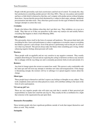 Team Personalities


 People with this personality style lack assertiveness and feel out of control. To remedy this, they
 ﬁnd satisfaction in controlling another person’s life (Guy 2001). They are very jealous and resentful
 and have so little belief in themselves that they can’t compete with another person without bringing
 them down. Anyone that this person feels threatened by is subject to their anger, sabotage, deliberate
 procrastination and other tricks. They often have good excuses for this type of behavior that clouds
 manager attempts to correct the issue.
Crybabies
 People who behave like children when they don’t get their way. They withdraw, cry or go on a
 tirade. They then act as if they are powerless in the same way martyrs do and usually believe
 everything that happens to them is bad (Manning 2004).
Self-castigators
 This personality shows itself in the form of constant self putdowns. This person ﬁnds fault with
 everything he does, from work performance to salary to appearance to economic status to everything
 that deﬁnes a person’s self concept. Even if the person is performing well on the job, he will not
 see it that way himself. This person always takes the blame when something goes wrong, further
 enhancing negative feelings about personal self worth.
Worriers
 These people walk on eggshells and are very sensitive to any negative comment. They usually
 complain about being too stressed and are expecting the ceiling to fall down on them at any moment.
 She is unhappy with the way things are and is constantly pessimistic both at work and outside of it.
Resisters
 Any kind of change upsets the resistor no matter how small. This person is only comfortable with
 the status quo and will resist any attempts to introduce new ideas and reorganizations. If the change
 is threatening enough, the resisters will try to sabotage it or spread negative rumors about the
 change.
Silent types
 These people keep to themselves and don’t express any feelings or thoughts on any subject. They
 work completely alone and even when placed on a team, will contribute nothing to the team in the
 form of active participation.
“It’s not my job”-ers
 These are very negative people who will reject any task that is outside of their perceived job
 responsibilities no matter how small the task may be. They usually do this as retribution for a slight
 that someone in the organization has put upon them.


Destructive Personalities

These include people who have signiﬁcant problems outside of work that impact themselves and
others at work. They include:
Sociopaths




72
 