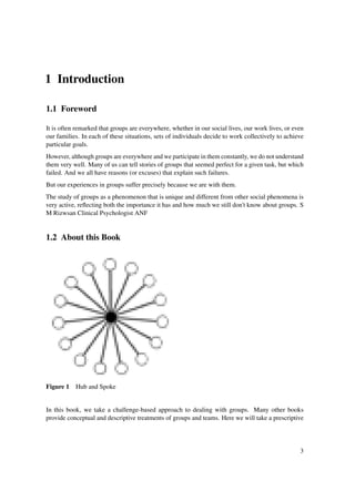 1 Introduction

1.1 Foreword

It is often remarked that groups are everywhere, whether in our social lives, our work lives, or even
our families. In each of these situations, sets of individuals decide to work collectively to achieve
particular goals.
However, although groups are everywhere and we participate in them constantly, we do not understand
them very well. Many of us can tell stories of groups that seemed perfect for a given task, but which
failed. And we all have reasons (or excuses) that explain such failures.
But our experiences in groups suffer precisely because we are with them.
The study of groups as a phenomenon that is unique and different from other social phenomena is
very active, reﬂecting both the importance it has and how much we still don't know about groups. S
M Rizwsan Clinical Psychologist ANF


1.2 About this Book




Figure 1 Hub and Spoke


In this book, we take a challenge-based approach to dealing with groups. Many other books
provide conceptual and descriptive treatments of groups and teams. Here we will take a prescriptive




                                                                                                   3
 
