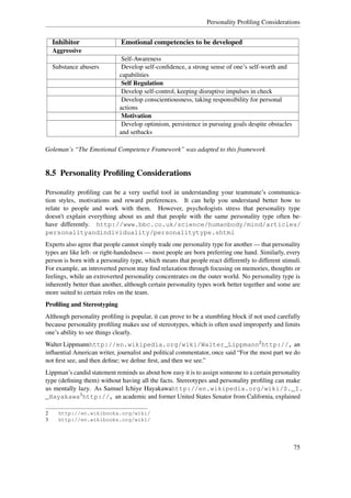Personality Proﬁling Considerations


    Inhibitor                 Emotional competencies to be developed
    Aggressive
                              Self-Awareness
    Substance abusers         Develop self-conﬁdence, a strong sense of one’s self-worth and
                             capabilities
                              Self Regulation
                              Develop self-control, keeping disruptive impulses in check
                              Develop conscientiousness, taking responsibility for personal
                             actions
                              Motivation
                              Develop optimism, persistence in pursuing goals despite obstacles
                             and setbacks

Goleman’s “The Emotional Competence Framework” was adapted to this framework


8.5 Personality Proﬁling Considerations

Personality proﬁling can be a very useful tool in understanding your teammate’s communica-
tion styles, motivations and reward preferences. It can help you understand better how to
relate to people and work with them. However, psychologists stress that personality type
doesn't explain everything about us and that people with the same personality type often be-
have differently. http://www.bbc.co.uk/science/humanbody/mind/articles/
personalityandindividuality/personalitytype.shtml
Experts also agree that people cannot simply trade one personality type for another — that personality
types are like left- or right-handedness — most people are born preferring one hand. Similarly, every
person is born with a personality type, which means that people react differently to different stimuli.
For example, an introverted person may ﬁnd relaxation through focusing on memories, thoughts or
feelings, while an extroverted personality concentrates on the outer world. No personality type is
inherently better than another, although certain personality types work better together and some are
more suited to certain roles on the team.
Proﬁling and Stereotyping
Although personality proﬁling is popular, it can prove to be a stumbling block if not used carefully
because personality proﬁling makes use of stereotypes, which is often used improperly and limits
one’s ability to see things clearly.
Walter Lippmannhttp://en.wikipedia.org/wiki/Walter_Lippmann2 http://, an
inﬂuential American writer, journalist and political commentator, once said “For the most part we do
not ﬁrst see, and then deﬁne; we deﬁne ﬁrst, and then we see.”
Lippman’s candid statement reminds us about how easy it is to assign someone to a certain personality
type (deﬁning them) without having all the facts. Stereotypes and personality proﬁling can make
us mentally lazy. As Samuel Ichiye Hayakawahttp://en.wikipedia.org/wiki/S._I.
_Hayakawa3 http://, an academic and former United States Senator from California, explained

2     http://en.wikibooks.org/wiki/
3     http://en.wikibooks.org/wiki/




                                                                                                   75
 