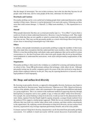 Team Personalities


that the danger of stereotypes “lies not in their existence, but in the fact that they become for all
people some of the time, and for some people all the time, substitutes for observation.”
Drawbacks and Cautions
Personality proﬁling can be a very useful tool in helping people better understand themselves and the
members of their teams. However, it can be detrimental if not used with caution. Following are three
areas that could sustain damage: 1.) Oneself; 2.) Other team members; 3.) The organization as a
whole.
Oneself
When people determine that they are a certain personality type (i.e. “I’m a Blue”) it gives them a
useful set of tools to better understand themselves. However, it may be limiting as well. They might
begin to think that they are not capable or suited to certain tasks because their personality proﬁle
says they are not. They may use the personality proﬁle as a crutch which keeps them from growing
in new areas or interacting in meaningful ways with others.
Others
In addition, when people immediately use personality proﬁling to judge the members of their team,
they often make false assumptions that they understand their team members, when if fact they do not.
While it is true that proﬁling helps individuals make quick judgments that can be useful in certain
circumstances (i.e. the short-lived team with a short-term goal), people often do not go beyond those
initial judgments to understand the motivations, work styles and personality temperaments of the
co-workers.
Organization
Personality proﬁling is often used in the workplace as a method for screening and making decisions
on whom to hire. Some HR professionals embrace the technique, while others do not. Although
personality testing may be useful, companies need to be aware of the risks involved in using them to
predict future employee behavior on the job. They may be exposing themselves to lawsuits or other
legal problems if used improperly.


8.6 Deep- and surface-level diversity

By focusing on personality diversity, as opposed to demographic diversity, businesses may begin to
study what David A. Harrison terms "deep-level diversity" (Harrison et al, 1998). Deep-level diversity
consists of the attitudes, beliefs, values and commitment to the organization that different individuals
in a group might have. This is in contrast to the traditional method of expressing diversity through
heterogeneity in categories such as race, gender, or age, or what can called "surface-level diversity."
For example, the current thinking in deep-level diversity would account for the phenomenon that a
male, Indian, engineer from the Punjab might be arguing alongside a younger female marketer from
the midwest US to support a similar project approach. While the two are certainly demographically
different, they may hold very similar values about work, economy, and share similar commitments
to the organization. By exploring current information on deep-level diversity, not just surface-level
diversity, organizations may leverage important performance beneﬁts and avoid costly pitfalls.
It remains unclear if deep-level diversity characteristics can be discerned from personality proﬁling
assessments. It is unlikely to match up exactly with the current discussion of personality types.



76
 