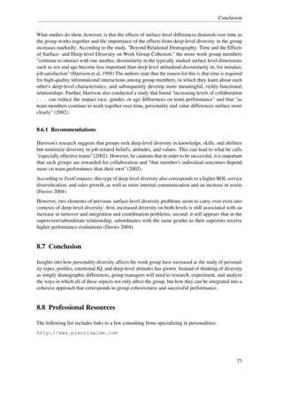 Conclusion


What studies do show, however, is that the effects of surface-level differences diminish over time as
the group works together and the importance of the effects from deep-level diversity in the group
increases markedly. According to the study, "Beyond Relational Demography: Time and the Effects
of Surface- and Deep-level Diversity on Work Group Cohesion," the more work group members
"continue to interact with one another, dissimilarity in the typically studied surface level dimensions
such as sex and age become less important than deep level attitudinal dissimilarity in, for instance,
job satisfaction" (Harrison et al, 1998) The authors state that the reason for this is that time is required
for high-quality informational interactions among group members, in which they learn about each
other's deep-level characteristics, and subsequently develop more meaningful, richly-functional,
relationships. Further, Harrison also conducted a study that found "increasing levels of collaboration
. . . can reduce the impact race, gender, or age differences on team performance" and that "as
team members continue to work together over time, personality and value differences surface more
clearly" (2002).


8.6.1 Recommendations

Harrison's research suggests that groups seek deep-level diversity in knowledge, skills, and abilities
but minimize diversity in job-related beliefs, attitudes, and values. This can lead to what he calls
"especially effective teams" (2002). However, he cautions that in order to be successful, it is important
that such groups are rewarded for collaboration and "that member's individual outcomes depend
more on team performance than their own" (2002).
According to FastCompany, this type of deep-level diversity also corresponds to a higher ROI, service
diversiﬁcation, and sales growth, as well as more internal communication and an increase in assets
(Davies 2004).
However, two elements of previous surface-level diversity problems seem to carry over even into
contexts of deep-level diversity: ﬁrst, increased diversity on both levels is still associated with an
increase in turnover and integration and coordination problems; second, it still appears that in the
supervisor/subordinate relationship, subordinates with the same gender as their superiors receive
higher performance evaluations (Davies 2004).


8.7 Conclusion

Insights into how personality diversity affects the work group have increased as the study of personal-
ity types, proﬁles, emotional IQ, and deep-level attitudes has grown. Instead of thinking of diversity
as simply demographic differences, group managers will need to research, experiment, and analyze
the ways in which all of these aspects not only affect the group, but how they can be integrated into a
cohesive approach that corresponds to group cohesiveness and successful performance.


8.8 Professional Resources

The following list includes links to a few consulting ﬁrms specializing in personalities:
http://www.piworldwide.com




                                                                                                        77
 