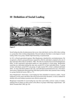 10 Deﬁnition of Social Loaﬁng




Figure 9


Social loaﬁng describes the phenomenon that occurs when individuals exert less effort when working
as a group than when working independently. Research indicates that there is some degree of social
loaﬁng within every group, whether high-functioning or dysfunctional.
In 1913, a French agricultural engineer, Max Ringlemann, identiﬁed this social phenomenon. He
recognized a collective group performance required less effort by individuals compared to the sum of
their individual efforts (Kravitz & Martin, 1986). The effect he noted has been termed the Ringlemann
Effect. In this experiment, participants pulled on a rope attached to a strain gauge. Ringlemann
noted that two individuals pulling the rope only exerted 93% of their individual efforts. A group
of three individuals exerted 85% and groups of eight exerted 49% of their combined individual
effort. As more individuals pulled on the rope, each individual exerted themselves less. From these
observations, Ringlemann determined that individuals perform below their potential when working
in a group (LaFasto & Larson, 2001, p. 77).
Since Ringlemann’s observation, social loaﬁng has been identiﬁed in numerous studies. Social
loaﬁng has several causes and effects that will be discussed in this document, as well as methods for
dealing with social loaﬁng to promote more effective group work.
'Ringleman's brainchild of social loaﬁng has now been used within a diverse variety of studies,
 ranging from its impact on sports teams to the affects on groups within huge conglomerates.’ (Dr
 Karen Virendra Patel, 2002; pg 124)




                                                                                                  83
 