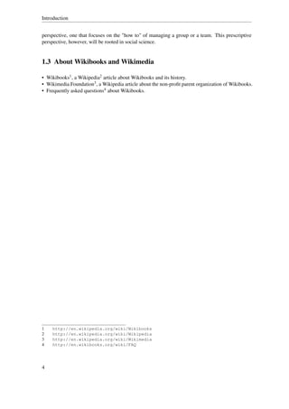 Introduction


perspective, one that focuses on the "how to" of managing a group or a team. This prescriptive
perspective, however, will be rooted in social science.


1.3 About Wikibooks and Wikimedia

• Wikibooks1 , a Wikipedia2 article about Wikibooks and its history.
• Wikimedia Foundation3 , a Wikipedia article about the non-proﬁt parent organization of Wikibooks.
• Frequently asked questions4 about Wikibooks.




1    http://en.wikipedia.org/wiki/Wikibooks
2    http://en.wikipedia.org/wiki/Wikipedia
3    http://en.wikipedia.org/wiki/Wikimedia
4    http://en.wikibooks.org/wiki/FAQ




4
 