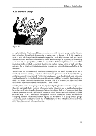 Effects of Social Loaﬁng


10.2.1 Effects on Groups




Figure 10


As explained in the Ringlemann Effect, output decreases with increased group membership, due
to social loaﬁng. This effect is demonstrated in another study by Latane, et al. In this experiment
subjects were asked to yell or clap as loudly as possible. As in Ringlemann’s study, the overall
loudness increased while individual output decreased. People averaged 3.7 dynes/sq cm individually,
2.6 in pairs, 1.8 in a group of four, and 1.5 in a group of six. In this study there was no block effect
(indicating tiredness or lack of practice). Due to social loaﬁng, average output for each individual
decreases due to the perception that others in the group are not putting forth as much effort as the
individual.
In considering this ﬁrst experiment, some individuals suggested that results might be invalid due to
acoustics (i.e. voices canceling each other out or voices not synchronized). To disprove this theory,
another experiment was performed. For this study, participants were placed in individual rooms and
wore headphones. In repeated trials, these participants were told they were either shouting alone or
as part of a group. The results demonstrated the same trend as in the ﬁrst experiment--individual
performance decreased as a group size increased (Latane, 1979).
In reality, there are not many groups with the objective of yelling loud, however the example above
illustrates a principle that is common in business, family, education, and in social gatherings that
harms the overall integrity and performance of a team by reducing the level of output, one individual
at a time. The negative social cues involved with social loaﬁng produce decreased group performance
(Schnake, 1991, p. 51). Reasonable consequences of social loaﬁng also include dissatisfaction
with group members who fail to contribute equally and the creation of in groups and out groups.
Additionally, groups will lack the talents that could be offered by those who choose to not contribute.
All of these factors result in less productivity.




                                                                                                     85
 